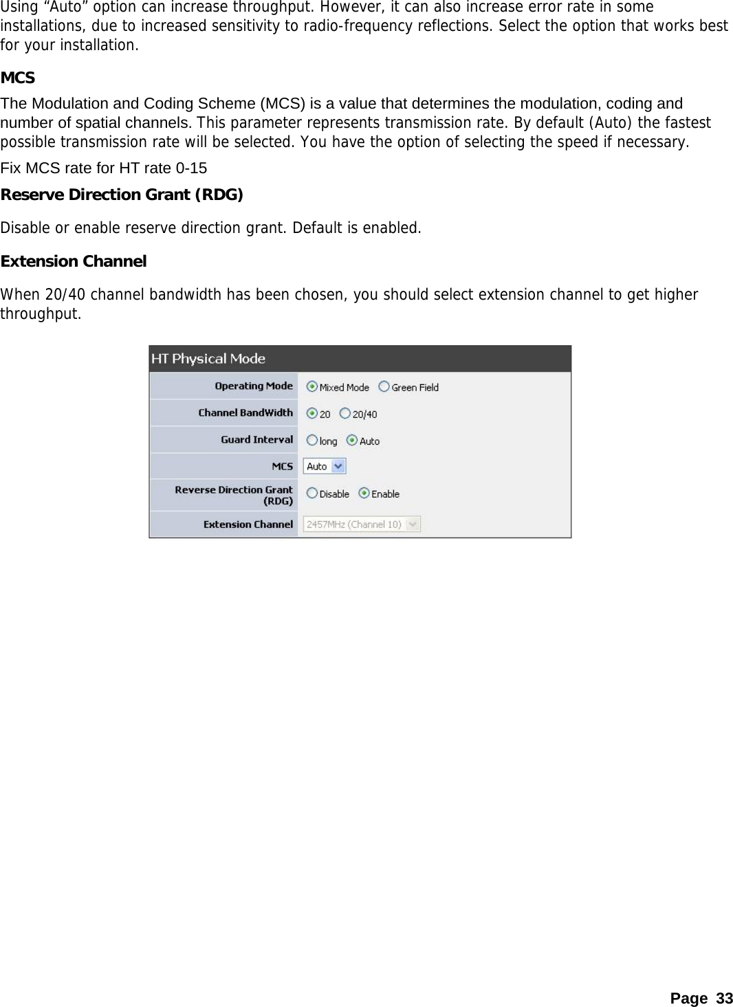 Using “Auto” option can increase throughput. However, it can also increase error rate in some installations, due to increased sensitivity to radio-frequency reflections. Select the option that works best for your installation.  MCS The Modulation and Coding Scheme (MCS) is a value that determines the modulation, coding and number of spatial channels. This parameter represents transmission rate. By default (Auto) the fastest possible transmission rate will be selected. You have the option of selecting the speed if necessary.  Fix MCS rate for HT rate 0-15 Reserve Direction Grant (RDG) Disable or enable reserve direction grant. Default is enabled. Extension Channel When 20/40 channel bandwidth has been chosen, you should select extension channel to get higher throughput.              Page 33 