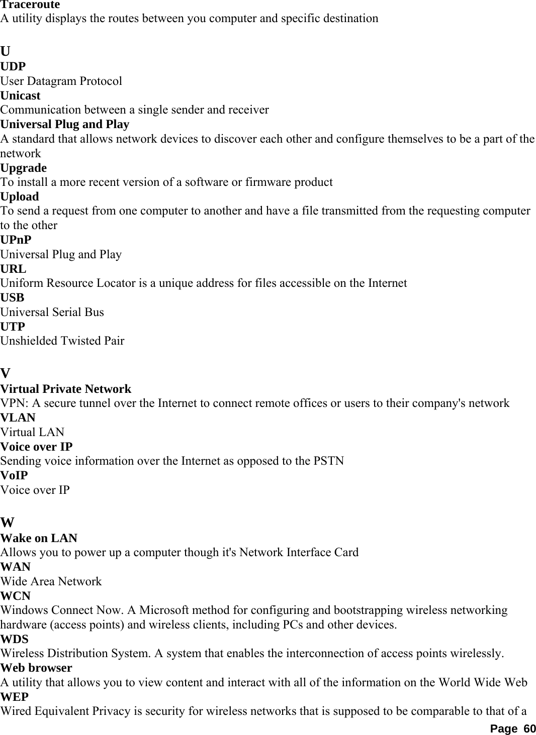 Traceroute  A utility displays the routes between you computer and specific destination    U UDP  User Datagram Protocol   Unicast  Communication between a single sender and receiver   Universal Plug and Play   A standard that allows network devices to discover each other and configure themselves to be a part of the network  Upgrade  To install a more recent version of a software or firmware product   Upload  To send a request from one computer to another and have a file transmitted from the requesting computer to the other   UPnP  Universal Plug and Play   URL  Uniform Resource Locator is a unique address for files accessible on the Internet   USB  Universal Serial Bus   UTP  Unshielded Twisted Pair    V Virtual Private Network   VPN: A secure tunnel over the Internet to connect remote offices or users to their company&apos;s network   VLAN  Virtual LAN   Voice over IP   Sending voice information over the Internet as opposed to the PSTN   VoIP  Voice over IP    W Wake on LAN   Allows you to power up a computer though it&apos;s Network Interface Card   WAN  Wide Area Network   WCN  Windows Connect Now. A Microsoft method for configuring and bootstrapping wireless networking hardware (access points) and wireless clients, including PCs and other devices.   WDS  Wireless Distribution System. A system that enables the interconnection of access points wirelessly.   Web browser   A utility that allows you to view content and interact with all of the information on the World Wide Web   WEP  Wired Equivalent Privacy is security for wireless networks that is supposed to be comparable to that of a Page 60 