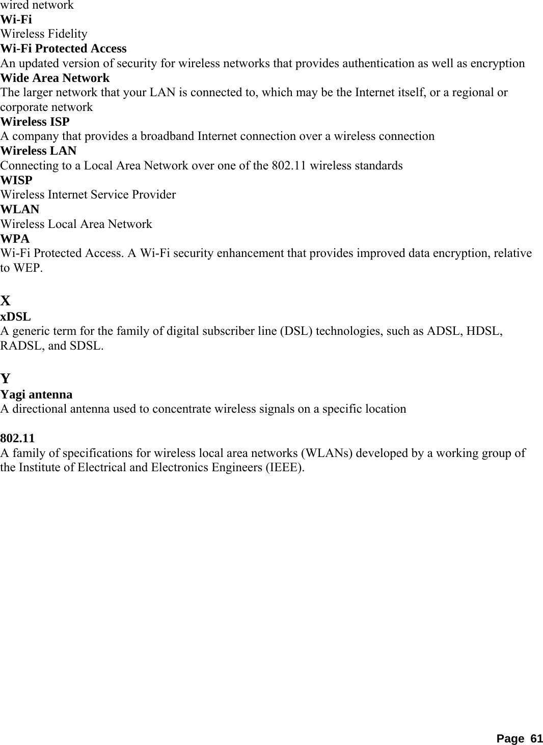 wired network   Wi-Fi  Wireless Fidelity   Wi-Fi Protected Access   An updated version of security for wireless networks that provides authentication as well as encryption   Wide Area Network   The larger network that your LAN is connected to, which may be the Internet itself, or a regional or corporate network   Wireless ISP   A company that provides a broadband Internet connection over a wireless connection   Wireless LAN   Connecting to a Local Area Network over one of the 802.11 wireless standards   WISP  Wireless Internet Service Provider   WLAN  Wireless Local Area Network   WPA  Wi-Fi Protected Access. A Wi-Fi security enhancement that provides improved data encryption, relative to WEP.    X xDSL  A generic term for the family of digital subscriber line (DSL) technologies, such as ADSL, HDSL, RADSL, and SDSL.    Y Yagi antenna   A directional antenna used to concentrate wireless signals on a specific location    802.11  A family of specifications for wireless local area networks (WLANs) developed by a working group of the Institute of Electrical and Electronics Engineers (IEEE).    Page 61 