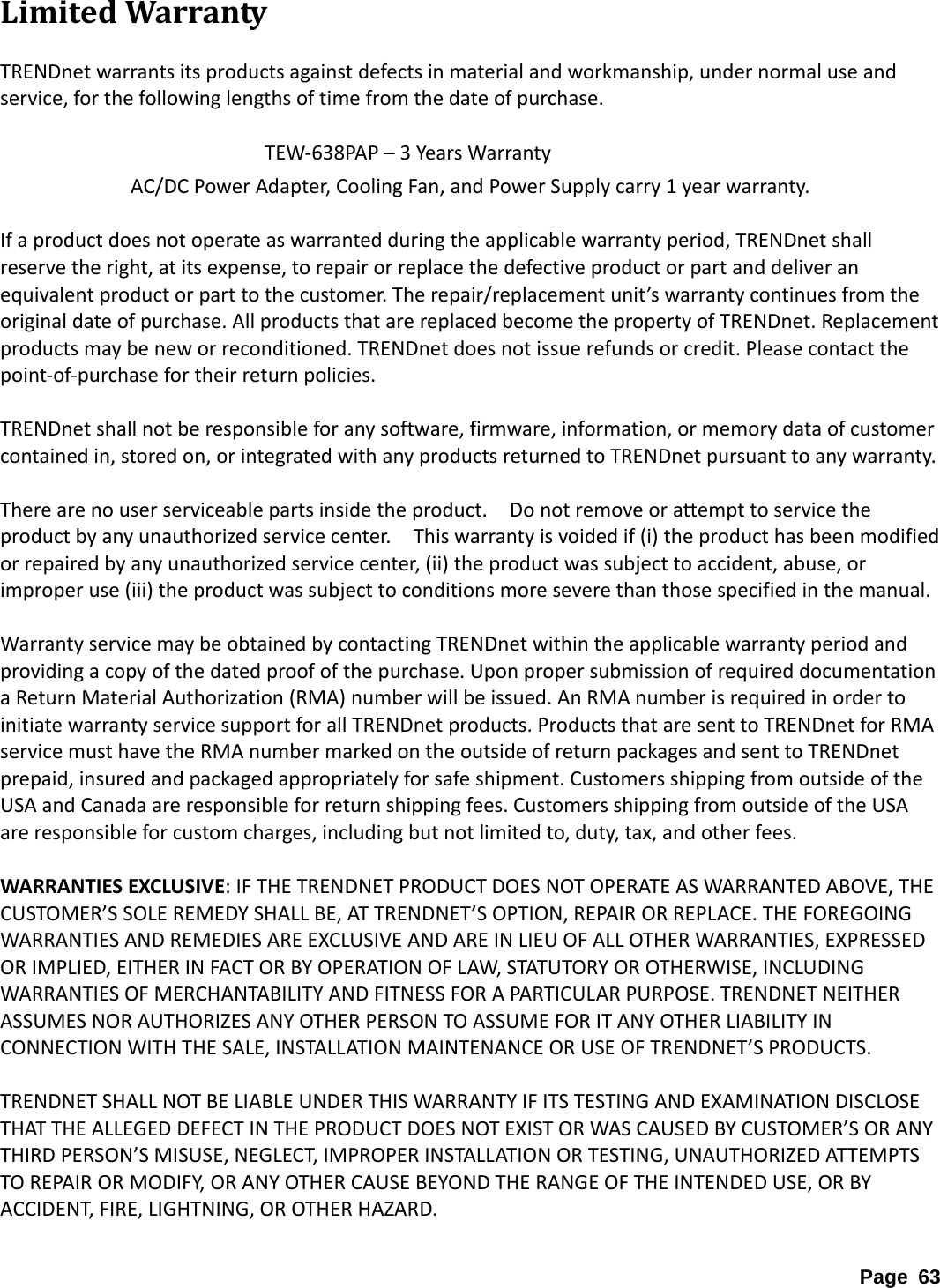 LimitedWarrantyTRENDnetwarrantsitsproductsagainstdefectsinmaterialandworkmanship,undernormaluseandservice,forthefollowinglengthsoftimefromthedateofpurchase.TEW‐638PAP–3YearsWarrantyAC/DCPowerAdapter,CoolingFan,andPowerSupplycarry1yearwarranty.Ifaproductdoesnotoperateaswarrantedduringtheapplicablewarrantyperiod,TRENDnetshallreservetheright,atitsexpense,torepairorreplacethedefectiveproductorpartanddeliveranequivalentproductorparttothecustomer.Therepair/replacementunit’swarrantycontinuesfromtheoriginaldateofpurchase.AllproductsthatarereplacedbecomethepropertyofTRENDnet.Replacementproductsmaybeneworreconditioned.TRENDnetdoesnotissuerefundsorcredit.Pleasecontactthepoint‐of‐purchasefortheirreturnpolicies.TRENDnetshallnotberesponsibleforanysoftware,firmware,information,ormemorydataofcustomercontainedin,storedon,orintegratedwithanyproductsreturnedtoTRENDnetpursuanttoanywarranty.Therearenouserserviceablepartsinsidetheproduct.Donotremoveorattempttoservicetheproductbyanyunauthorizedservicecenter.Thiswarrantyisvoidedif(i)theproducthasbeenmodifiedorrepairedbyanyunauthorizedservicecenter,(ii)theproductwassubjecttoaccident,abuse,orimproperuse(iii)theproductwassubjecttoconditionsmoreseverethanthosespecifiedinthemanual.WarrantyservicemaybeobtainedbycontactingTRENDnetwithintheapplicablewarrantyperiodandprovidingacopyofthedatedproofofthepurchase.UponpropersubmissionofrequireddocumentationaReturnMaterialAuthorization(RMA)numberwillbeissued.AnRMAnumberisrequiredinordertoinitiatewarrantyservicesupportforallTRENDnetproducts.ProductsthataresenttoTRENDnetforRMAservicemusthavetheRMAnumbermarkedontheoutsideofreturnpackagesandsenttoTRENDnetprepaid,insuredandpackagedappropriatelyforsafeshipment.CustomersshippingfromoutsideoftheUSAandCanadaareresponsibleforreturnshippingfees.CustomersshippingfromoutsideoftheUSAareresponsibleforcustomcharges,includingbutnotlimitedto,duty,tax,andotherfees.WARRANTIESEXCLUSIVE:IFTHETRENDNETPRODUCTDOESNOTOPERATEASWARRANTEDABOVE,THECUSTOMER’SSOLEREMEDYSHALLBE,ATTRENDNET’SOPTION,REPAIRORREPLACE.THEFOREGOINGWARRANTIESANDREMEDIESAREEXCLUSIVEANDAREINLIEUOFALLOTHERWARRANTIES,EXPRESSEDORIMPLIED,EITHERINFACTORBYOPERATIONOFLAW,STATUTORYOROTHERWISE,INCLUDINGWARRANTIESOFMERCHANTABILITYANDFITNESSFORAPARTICULARPURPOSE.TRENDNETNEITHERASSUMESNORAUTHORIZESANYOTHERPERSONTOASSUMEFORITANYOTHERLIABILITYINCONNECTIONWITHTHESALE,INSTALLATIONMAINTENANCEORUSEOFTRENDNET’SPRODUCTS.TRENDNETSHALLNOTBELIABLEUNDERTHISWARRANTYIFITSTESTINGANDEXAMINATIONDISCLOSETHATTHEALLEGEDDEFECTINTHEPRODUCTDOESNOTEXISTORWASCAUSEDBYCUSTOMER’SORANYTHIRDPERSON’SMISUSE,NEGLECT,IMPROPERINSTALLATIONORTESTING,UNAUTHORIZEDATTEMPTSTOREPAIRORMODIFY,ORANYOTHERCAUSEBEYONDTHERANGEOFTHEINTENDEDUSE,ORBYACCIDENT,FIRE,LIGHTNING,OROTHERHAZARD.Page 63 