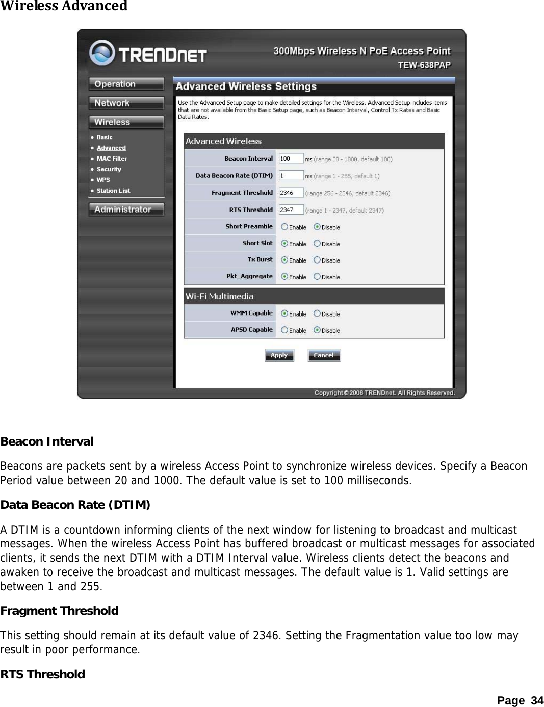  WirelessAdvanced    Beacon Interval Beacons are packets sent by a wireless Access Point to synchronize wireless devices. Specify a Beacon Period value between 20 and 1000. The default value is set to 100 milliseconds. Data Beacon Rate (DTIM) A DTIM is a countdown informing clients of the next window for listening to broadcast and multicast messages. When the wireless Access Point has buffered broadcast or multicast messages for associated clients, it sends the next DTIM with a DTIM Interval value. Wireless clients detect the beacons and awaken to receive the broadcast and multicast messages. The default value is 1. Valid settings are between 1 and 255.  Fragment Threshold This setting should remain at its default value of 2346. Setting the Fragmentation value too low may result in poor performance.  RTS Threshold Page 34 