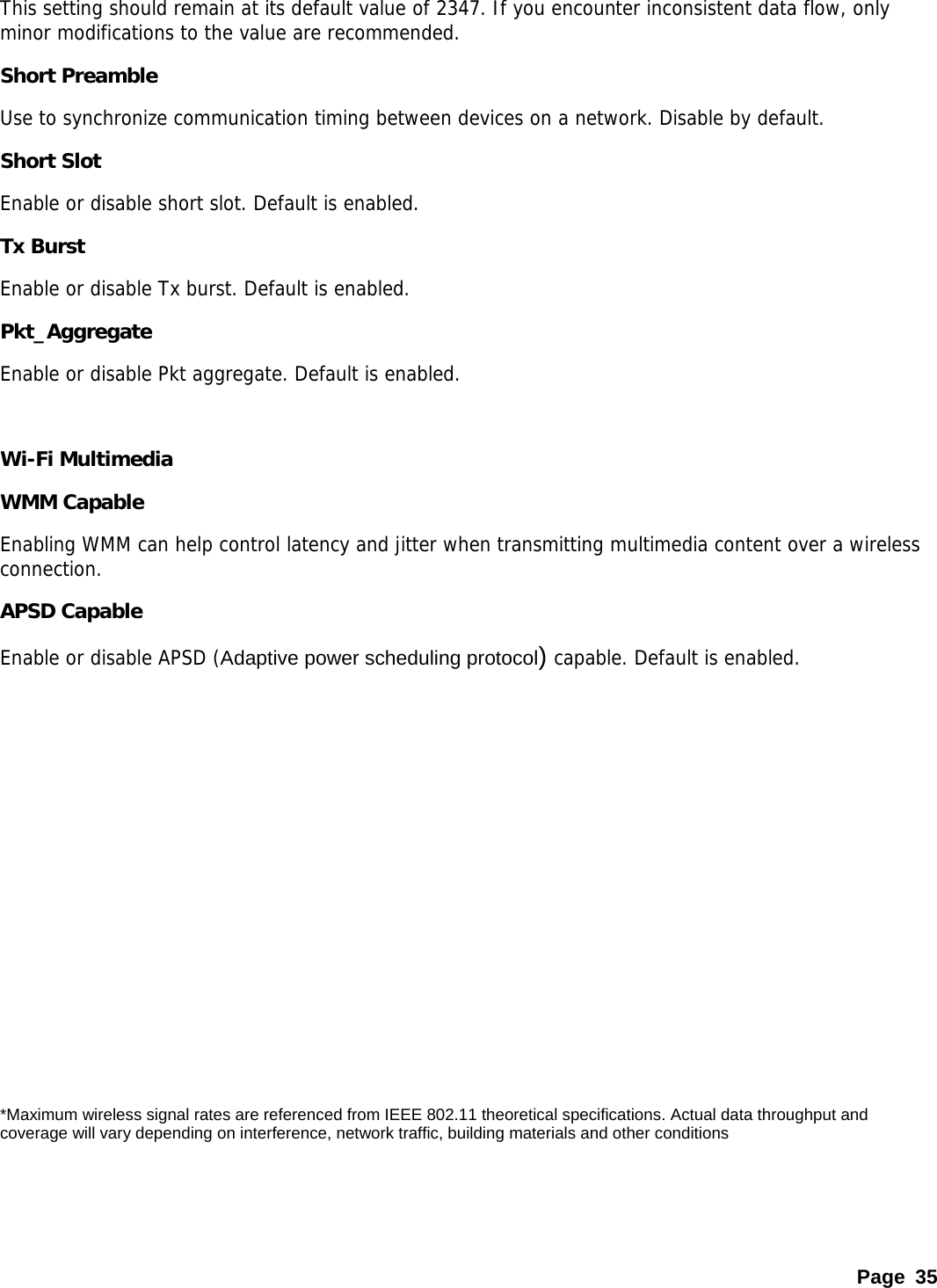 This setting should remain at its default value of 2347. If you encounter inconsistent data flow, only minor modifications to the value are recommended.  Short Preamble Use to synchronize communication timing between devices on a network. Disable by default. Short Slot Enable or disable short slot. Default is enabled. Tx Burst Enable or disable Tx burst. Default is enabled. Pkt_Aggregate Enable or disable Pkt aggregate. Default is enabled.  Wi-Fi Multimedia   WMM Capable Enabling WMM can help control latency and jitter when transmitting multimedia content over a wireless connection.  APSD Capable Enable or disable APSD (Adaptive power scheduling protocol) capable. Default is enabled.           *Maximum wireless signal rates are referenced from IEEE 802.11 theoretical specifications. Actual data throughput and coverage will vary depending on interference, network traffic, building materials and other conditions Page 35 