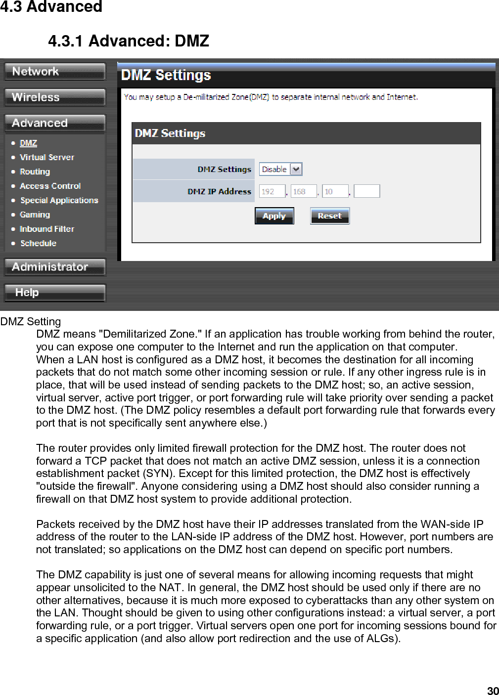 30 4.3 Advanced 4.3.1 Advanced: DMZ  DMZ Setting   DMZ means &quot;Demilitarized Zone.&quot; If an application has trouble working from behind the router, you can expose one computer to the Internet and run the application on that computer.   When a LAN host is configured as a DMZ host, it becomes the destination for all incoming packets that do not match some other incoming session or rule. If any other ingress rule is in place, that will be used instead of sending packets to the DMZ host; so, an active session, virtual server, active port trigger, or port forwarding rule will take priority over sending a packet to the DMZ host. (The DMZ policy resembles a default port forwarding rule that forwards every port that is not specifically sent anywhere else.)    The router provides only limited firewall protection for the DMZ host. The router does not forward a TCP packet that does not match an active DMZ session, unless it is a connection establishment packet (SYN). Except for this limited protection, the DMZ host is effectively &quot;outside the firewall&quot;. Anyone considering using a DMZ host should also consider running a firewall on that DMZ host system to provide additional protection.    Packets received by the DMZ host have their IP addresses translated from the WAN-side IP address of the router to the LAN-side IP address of the DMZ host. However, port numbers are not translated; so applications on the DMZ host can depend on specific port numbers.    The DMZ capability is just one of several means for allowing incoming requests that might appear unsolicited to the NAT. In general, the DMZ host should be used only if there are no other alternatives, because it is much more exposed to cyberattacks than any other system on the LAN. Thought should be given to using other configurations instead: a virtual server, a port forwarding rule, or a port trigger. Virtual servers open one port for incoming sessions bound for a specific application (and also allow port redirection and the use of ALGs).     