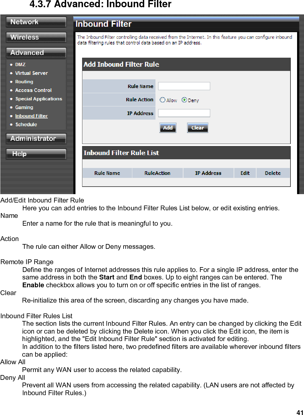 41 4.3.7 Advanced: Inbound Filter  Add/Edit Inbound Filter Rule   Here you can add entries to the Inbound Filter Rules List below, or edit existing entries.   Name  Enter a name for the rule that is meaningful to you.    Action  The rule can either Allow or Deny messages.    Remote IP Range   Define the ranges of Internet addresses this rule applies to. For a single IP address, enter the same address in both the Start and End boxes. Up to eight ranges can be entered. The Enable checkbox allows you to turn on or off specific entries in the list of ranges.   Clear  Re-initialize this area of the screen, discarding any changes you have made.    Inbound Filter Rules List   The section lists the current Inbound Filter Rules. An entry can be changed by clicking the Edit icon or can be deleted by clicking the Delete icon. When you click the Edit icon, the item is highlighted, and the &quot;Edit Inbound Filter Rule&quot; section is activated for editing.   In addition to the filters listed here, two predefined filters are available wherever inbound filters can be applied:   Allow All   Permit any WAN user to access the related capability.   Deny All   Prevent all WAN users from accessing the related capability. (LAN users are not affected by Inbound Filter Rules.)   