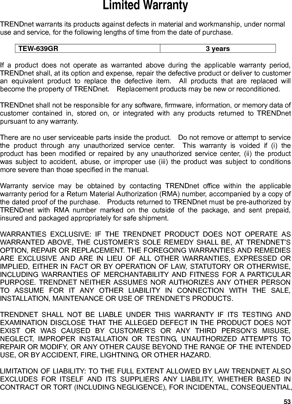 53 Limited Warranty  TRENDnet warrants its products against defects in material and workmanship, under normal use and service, for the following lengths of time from the date of purchase.      TEW-639GR 3 years  If a product does not operate as warranted above during the applicable warranty period, TRENDnet shall, at its option and expense, repair the defective product or deliver to customer an equivalent product to replace the defective item.  All products that are replaced will become the property of TRENDnet.    Replacement products may be new or reconditioned.  TRENDnet shall not be responsible for any software, firmware, information, or memory data of customer contained in, stored on, or integrated with any products returned to TRENDnet pursuant to any warranty.  There are no user serviceable parts inside the product.    Do not remove or attempt to service the product through any unauthorized service center.  This warranty is voided if (i) the product has been modified or repaired by any unauthorized service center, (ii) the product was subject to accident, abuse, or improper use (iii) the product was subject to conditions more severe than those specified in the manual.  Warranty service may be obtained by contacting TRENDnet office within the applicable warranty period for a Return Material Authorization (RMA) number, accompanied by a copy of the dated proof of the purchase.    Products returned to TRENDnet must be pre-authorized by TRENDnet with RMA number marked on the outside of the package, and sent prepaid, insured and packaged appropriately for safe shipment.      WARRANTIES EXCLUSIVE: IF THE TRENDNET PRODUCT DOES NOT OPERATE AS WARRANTED ABOVE, THE CUSTOMER’S SOLE REMEDY SHALL BE, AT TRENDNET’S OPTION, REPAIR OR REPLACEMENT. THE FOREGOING WARRANTIES AND REMEDIES ARE EXCLUSIVE AND ARE IN LIEU OF ALL OTHER WARRANTIES, EXPRESSED OR IMPLIED, EITHER IN FACT OR BY OPERATION OF LAW, STATUTORY OR OTHERWISE, INCLUDING WARRANTIES OF MERCHANTABILITY AND FITNESS FOR A PARTICULAR PURPOSE. TRENDNET NEITHER ASSUMES NOR AUTHORIZES ANY OTHER PERSON TO ASSUME FOR IT ANY OTHER LIABILITY IN CONNECTION WITH THE SALE, INSTALLATION, MAINTENANCE OR USE OF TRENDNET’S PRODUCTS.  TRENDNET SHALL NOT BE LIABLE UNDER THIS WARRANTY IF ITS TESTING AND EXAMINATION DISCLOSE THAT THE ALLEGED DEFECT IN THE PRODUCT DOES NOT EXIST OR WAS CAUSED BY CUSTOMER’S OR ANY THIRD PERSON’S MISUSE, NEGLECT, IMPROPER INSTALLATION OR TESTING, UNAUTHORIZED ATTEMPTS TO REPAIR OR MODIFY, OR ANY OTHER CAUSE BEYOND THE RANGE OF THE INTENDED USE, OR BY ACCIDENT, FIRE, LIGHTNING, OR OTHER HAZARD.  LIMITATION OF LIABILITY: TO THE FULL EXTENT ALLOWED BY LAW TRENDNET ALSO EXCLUDES FOR ITSELF AND ITS SUPPLIERS ANY LIABILITY, WHETHER BASED IN CONTRACT OR TORT (INCLUDING NEGLIGENCE), FOR INCIDENTAL, CONSEQUENTIAL, 