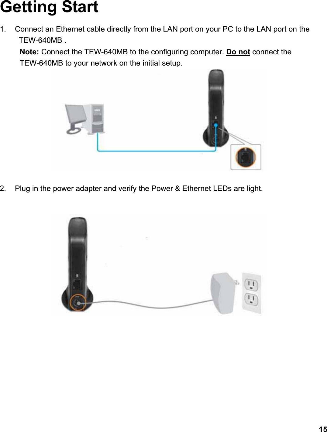      15Getting Start 1.  Connect an Ethernet cable directly from the LAN port on your PC to the LAN port on the   TEW-640MB . Note: Connect the TEW-640MB to the configuring computer. Do not connect the TEW-640MB to your network on the initial setup.   2.  Plug in the power adapter and verify the Power &amp; Ethernet LEDs are light. 