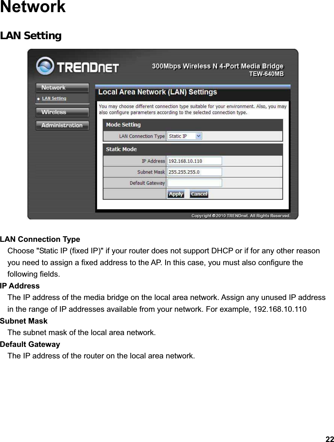      22NetworkLAN Setting LAN Connection Type Choose &quot;Static IP (fixed IP)&quot; if your router does not support DHCP or if for any other reason you need to assign a fixed address to the AP. In this case, you must also configure the following fields.   IP Address   The IP address of the media bridge on the local area network. Assign any unused IP address in the range of IP addresses available from your network. For example, 192.168.10.110 Subnet Mask   The subnet mask of the local area network.   Default Gateway   The IP address of the router on the local area network.   