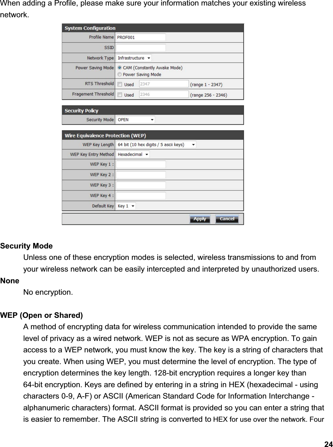      24When adding a Profile, please make sure your information matches your existing wireless network.Security Mode   Unless one of these encryption modes is selected, wireless transmissions to and from your wireless network can be easily intercepted and interpreted by unauthorized users.   None    No encryption.  WEP (Open or Shared) A method of encrypting data for wireless communication intended to provide the same level of privacy as a wired network. WEP is not as secure as WPA encryption. To gain access to a WEP network, you must know the key. The key is a string of characters that you create. When using WEP, you must determine the level of encryption. The type of encryption determines the key length. 128-bit encryption requires a longer key than 64-bit encryption. Keys are defined by entering in a string in HEX (hexadecimal - using characters 0-9, A-F) or ASCII (American Standard Code for Information Interchange - alphanumeric characters) format. ASCII format is provided so you can enter a string that is easier to remember. The ASCII string is converted to HEX for use over the network. Four 