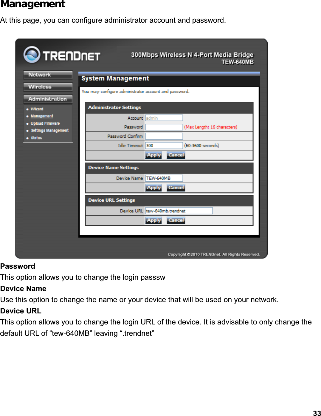      33ManagementAt this page, you can configure administrator account and password. Password This option allows you to change the login passsw Device Name   Use this option to change the name or your device that will be used on your network.   Device URL This option allows you to change the login URL of the device. It is advisable to only change the default URL of “tew-640MB” leaving “.trendnet” 