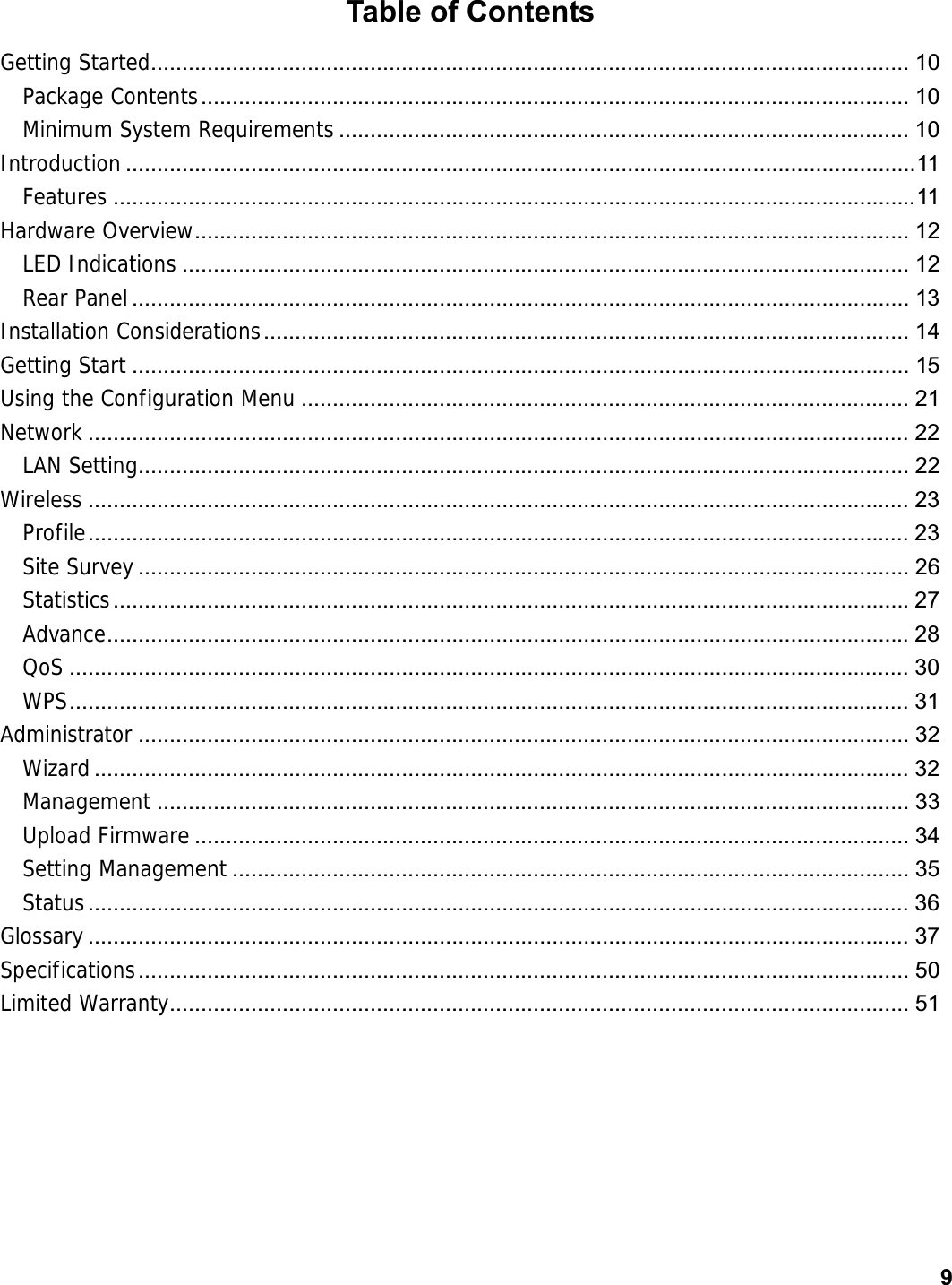      9Table of Contents Getting Started......................................................................................................................... 10Package Contents .................................................................................................................  10Minimum System Requirements ........................................................................................... 10Introduction .............................................................................................................................. 11 Features ................................................................................................................................ 11Hardware Overview ..................................................................................................................  12LED Indications .................................................................................................................... 12Rear Panel ............................................................................................................................ 13Installation Considerations .......................................................................................................  14Getting Start ............................................................................................................................ 15Using the Configuration Menu ................................................................................................. 21Network ................................................................................................................................... 22LAN Setting........................................................................................................................... 22Wireless ................................................................................................................................... 23Profile ................................................................................................................................... 23Site Survey ........................................................................................................................... 26Statistics ............................................................................................................................... 27Advance ................................................................................................................................ 28QoS ...................................................................................................................................... 30WPS ...................................................................................................................................... 31Administrator ........................................................................................................................... 32Wizard .................................................................................................................................. 32Management ........................................................................................................................ 33Upload Firmware .................................................................................................................. 34Setting Management ............................................................................................................ 35Status ................................................................................................................................... 36Glossary ................................................................................................................................... 37Specifications ...........................................................................................................................  50Limited Warranty ......................................................................................................................  51