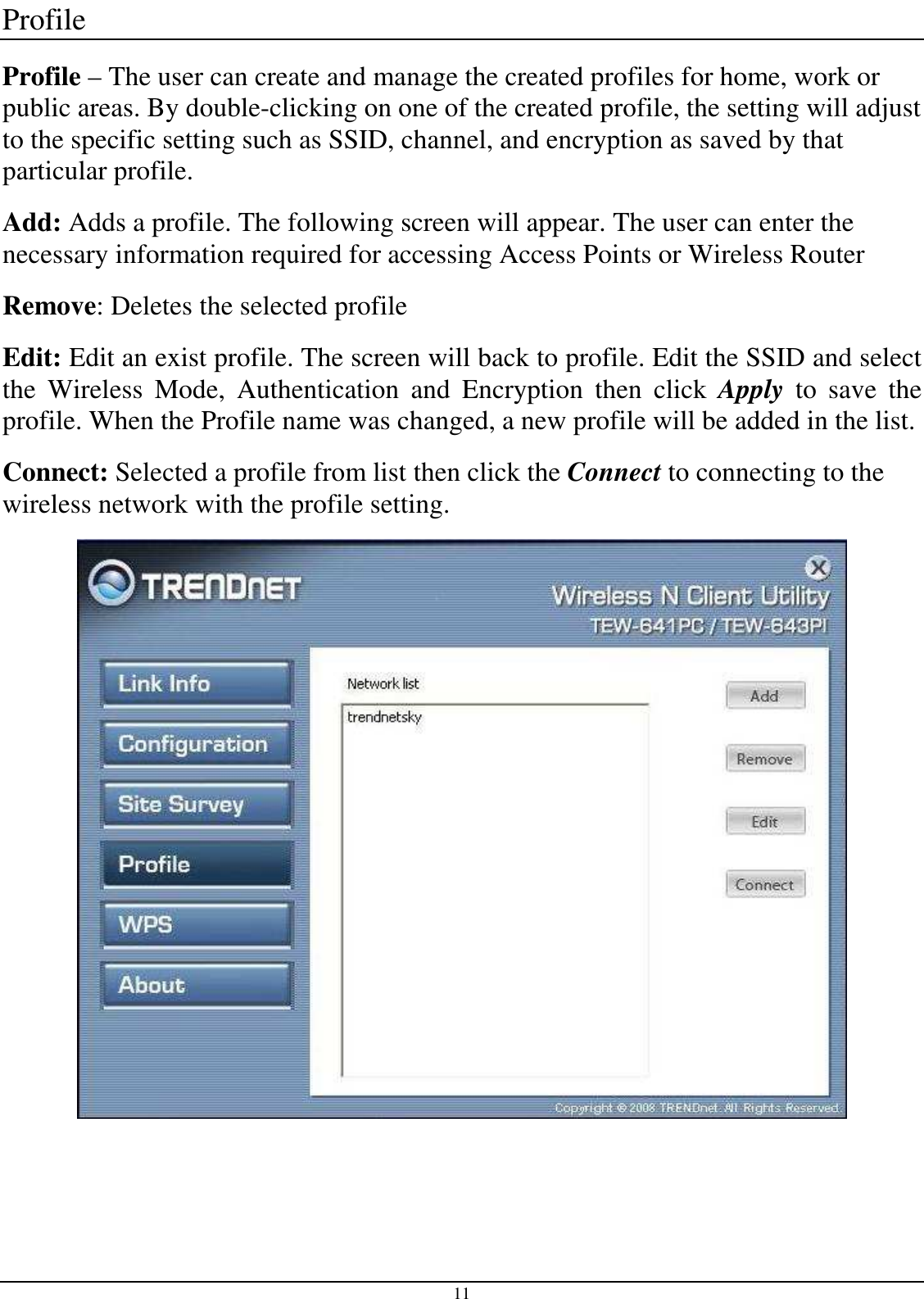 11 Profile Profile – The user can create and manage the created profiles for home, work or public areas. By double-clicking on one of the created profile, the setting will adjust to the specific setting such as SSID, channel, and encryption as saved by that particular profile. Add: Adds a profile. The following screen will appear. The user can enter the necessary information required for accessing Access Points or Wireless Router Remove: Deletes the selected profile Edit: Edit an exist profile. The screen will back to profile. Edit the SSID and select the  Wireless  Mode,  Authentication  and  Encryption  then  click  Apply  to  save  the profile. When the Profile name was changed, a new profile will be added in the list. Connect: Selected a profile from list then click the Connect to connecting to the wireless network with the profile setting.   