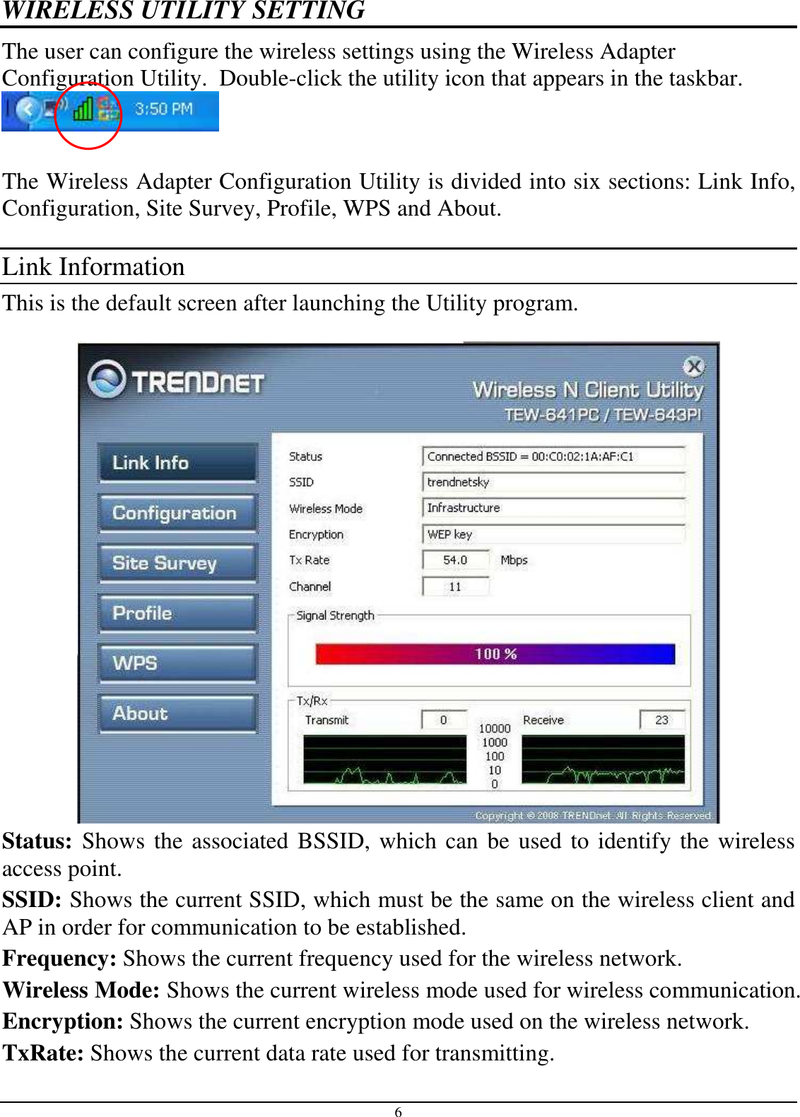 6 WIRELESS UTILITY SETTING The user can configure the wireless settings using the Wireless Adapter Configuration Utility.  Double-click the utility icon that appears in the taskbar.   The Wireless Adapter Configuration Utility is divided into six sections: Link Info, Configuration, Site Survey, Profile, WPS and About.  Link Information This is the default screen after launching the Utility program.   Status: Shows the associated BSSID, which can be used to identify the wireless access point. SSID: Shows the current SSID, which must be the same on the wireless client and AP in order for communication to be established. Frequency: Shows the current frequency used for the wireless network. Wireless Mode: Shows the current wireless mode used for wireless communication. Encryption: Shows the current encryption mode used on the wireless network. TxRate: Shows the current data rate used for transmitting. 