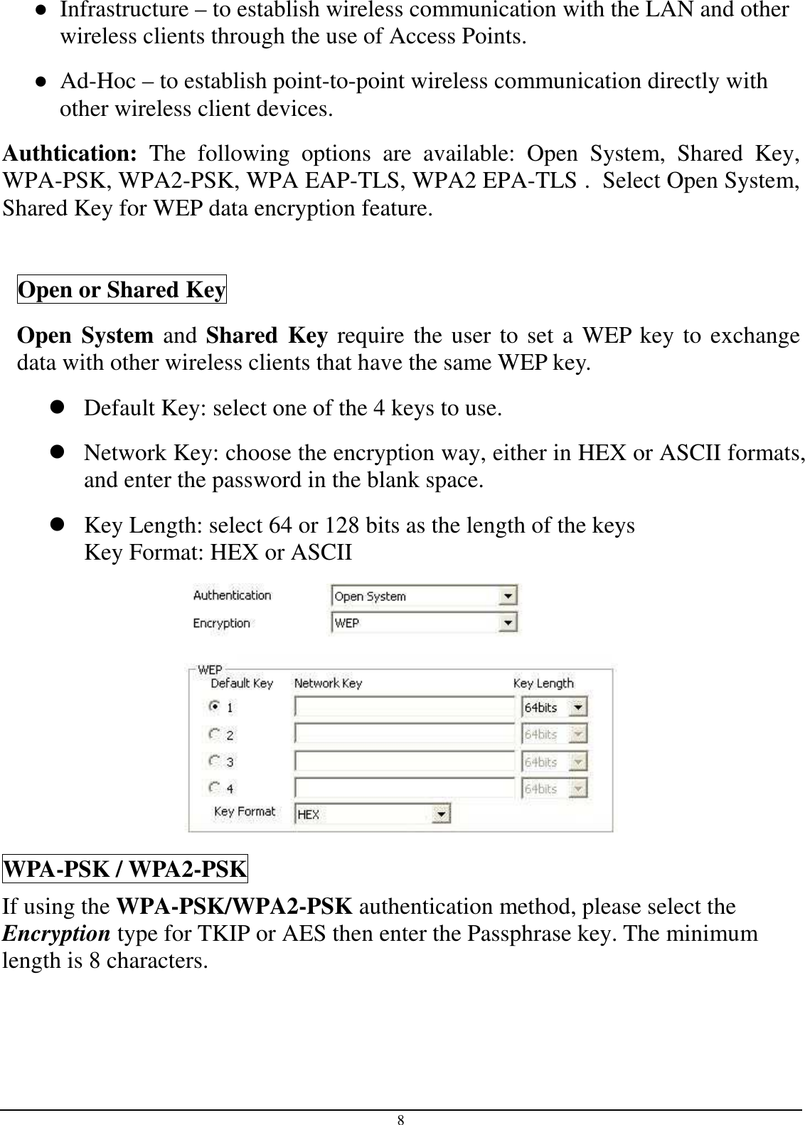 8 ●  Infrastructure – to establish wireless communication with the LAN and other wireless clients through the use of Access Points. ●  Ad-Hoc – to establish point-to-point wireless communication directly with other wireless client devices. Authtication:  The  following  options  are  available:  Open  System,  Shared  Key, WPA-PSK, WPA2-PSK, WPA EAP-TLS, WPA2 EPA-TLS .  Select Open System, Shared Key for WEP data encryption feature.  Open or Shared Key Open System and Shared Key require the user to set a WEP key to exchange data with other wireless clients that have the same WEP key.  Default Key: select one of the 4 keys to use.  Network Key: choose the encryption way, either in HEX or ASCII formats, and enter the password in the blank space.   Key Length: select 64 or 128 bits as the length of the keys Key Format: HEX or ASCII  WPA-PSK / WPA2-PSK If using the WPA-PSK/WPA2-PSK authentication method, please select the Encryption type for TKIP or AES then enter the Passphrase key. The minimum length is 8 characters. 