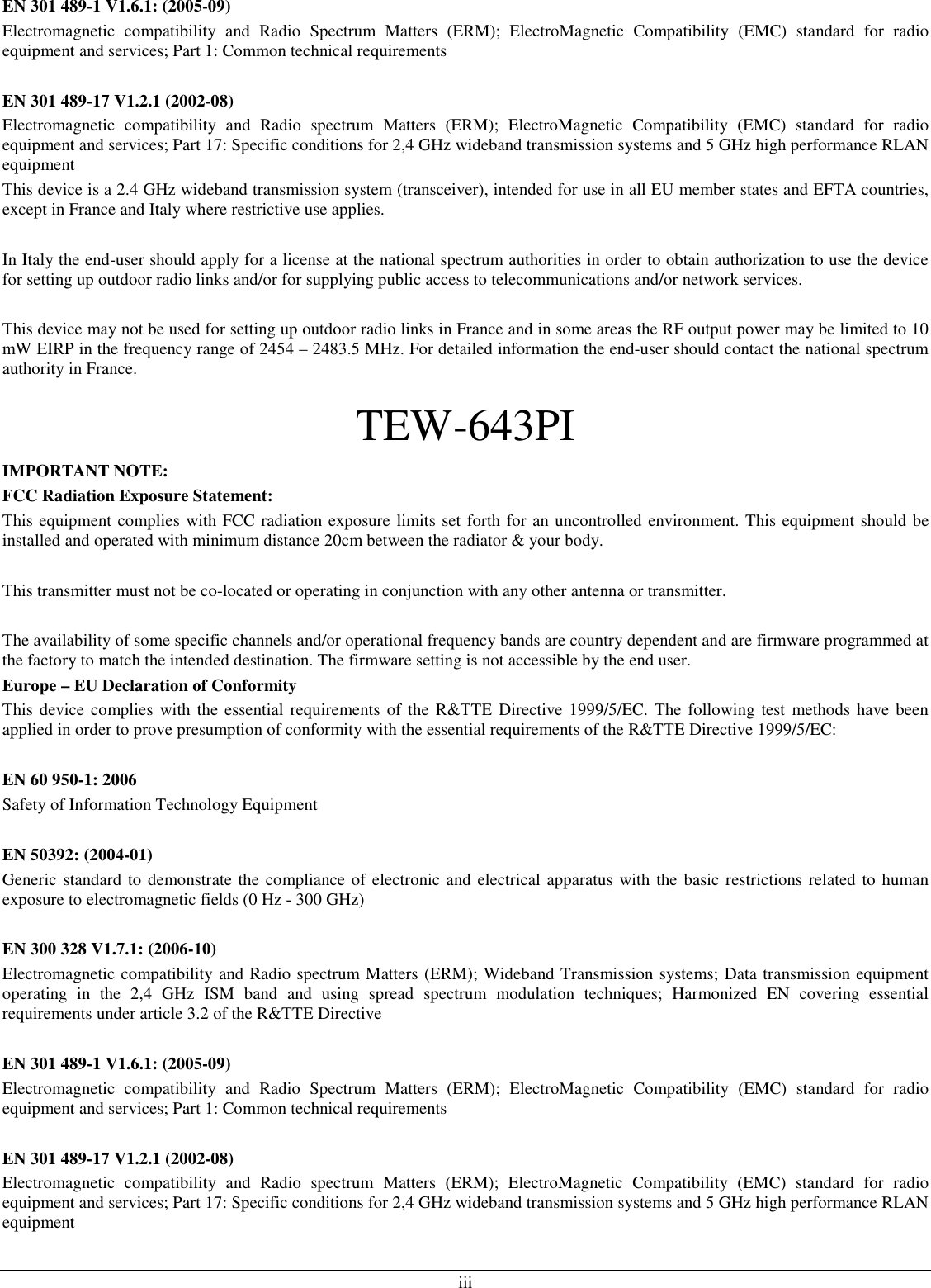 iii EN 301 489-1 V1.6.1: (2005-09) Electromagnetic  compatibility  and  Radio  Spectrum  Matters  (ERM);  ElectroMagnetic  Compatibility  (EMC)  standard  for  radio equipment and services; Part 1: Common technical requirements  EN 301 489-17 V1.2.1 (2002-08)  Electromagnetic  compatibility  and  Radio  spectrum  Matters  (ERM);  ElectroMagnetic  Compatibility  (EMC)  standard  for  radio equipment and services; Part 17: Specific conditions for 2,4 GHz wideband transmission systems and 5 GHz high performance RLAN equipment This device is a 2.4 GHz wideband transmission system (transceiver), intended for use in all EU member states and EFTA countries, except in France and Italy where restrictive use applies.  In Italy the end-user should apply for a license at the national spectrum authorities in order to obtain authorization to use the device for setting up outdoor radio links and/or for supplying public access to telecommunications and/or network services.  This device may not be used for setting up outdoor radio links in France and in some areas the RF output power may be limited to 10 mW EIRP in the frequency range of 2454 – 2483.5 MHz. For detailed information the end-user should contact the national spectrum authority in France. TEW-643PI IMPORTANT NOTE: FCC Radiation Exposure Statement: This equipment complies with FCC radiation exposure limits set forth for an uncontrolled environment. This equipment should be installed and operated with minimum distance 20cm between the radiator &amp; your body.  This transmitter must not be co-located or operating in conjunction with any other antenna or transmitter.  The availability of some specific channels and/or operational frequency bands are country dependent and are firmware programmed at the factory to match the intended destination. The firmware setting is not accessible by the end user. Europe – EU Declaration of Conformity This device complies  with the essential requirements of the R&amp;TTE Directive 1999/5/EC. The following test methods have been applied in order to prove presumption of conformity with the essential requirements of the R&amp;TTE Directive 1999/5/EC:  EN 60 950-1: 2006 Safety of Information Technology Equipment  EN 50392: (2004-01) Generic standard to demonstrate the compliance of electronic and electrical apparatus with the basic restrictions related to human exposure to electromagnetic fields (0 Hz - 300 GHz)  EN 300 328 V1.7.1: (2006-10) Electromagnetic compatibility and Radio spectrum Matters (ERM); Wideband Transmission systems; Data transmission equipment operating  in  the  2,4  GHz  ISM  band  and  using  spread  spectrum  modulation  techniques;  Harmonized  EN  covering  essential requirements under article 3.2 of the R&amp;TTE Directive  EN 301 489-1 V1.6.1: (2005-09) Electromagnetic  compatibility  and  Radio  Spectrum  Matters  (ERM);  ElectroMagnetic  Compatibility  (EMC)  standard  for  radio equipment and services; Part 1: Common technical requirements  EN 301 489-17 V1.2.1 (2002-08)  Electromagnetic  compatibility  and  Radio  spectrum  Matters  (ERM);  ElectroMagnetic  Compatibility  (EMC)  standard  for  radio equipment and services; Part 17: Specific conditions for 2,4 GHz wideband transmission systems and 5 GHz high performance RLAN equipment 