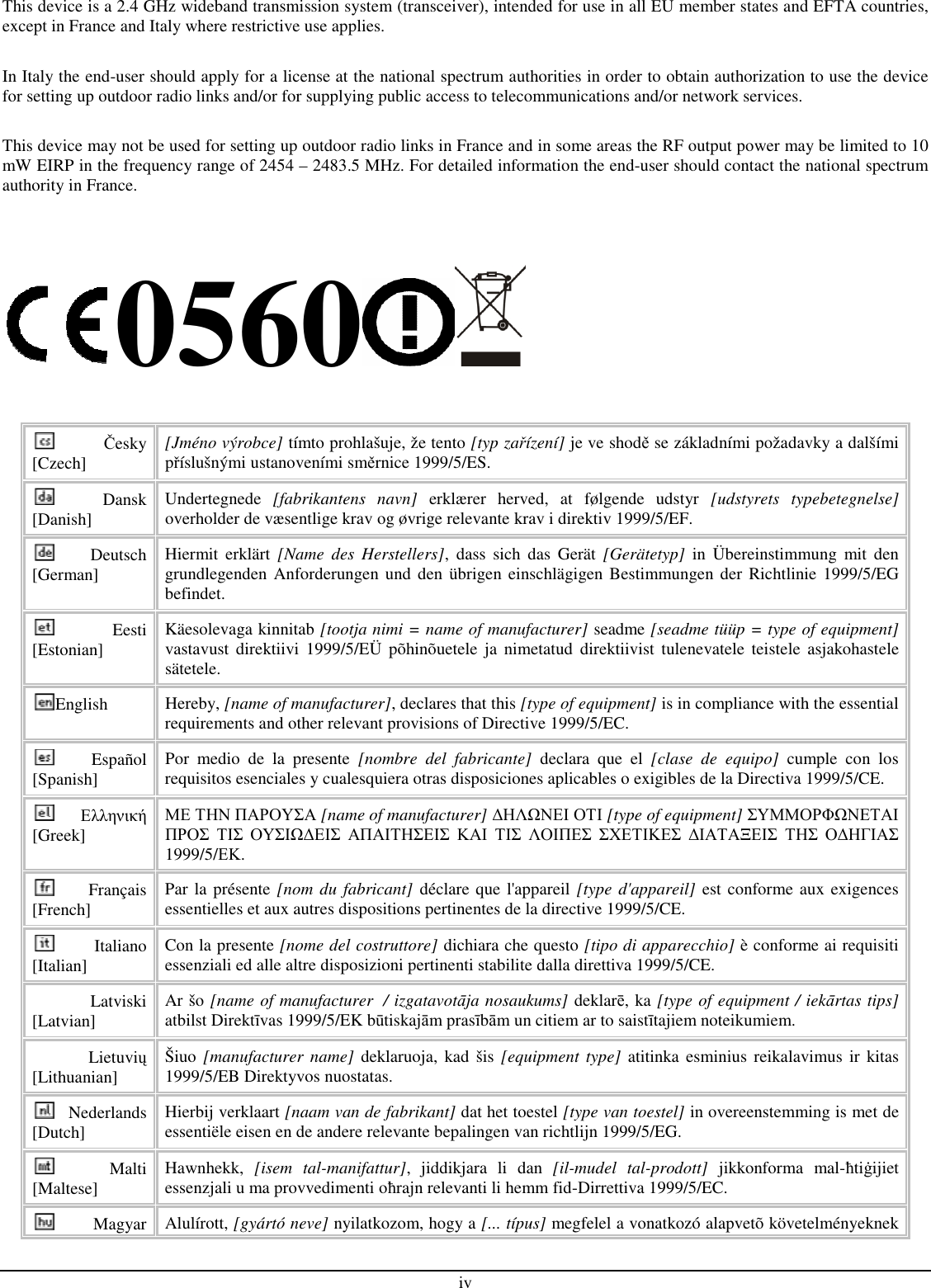 iv This device is a 2.4 GHz wideband transmission system (transceiver), intended for use in all EU member states and EFTA countries, except in France and Italy where restrictive use applies.  In Italy the end-user should apply for a license at the national spectrum authorities in order to obtain authorization to use the device for setting up outdoor radio links and/or for supplying public access to telecommunications and/or network services.  This device may not be used for setting up outdoor radio links in France and in some areas the RF output power may be limited to 10 mW EIRP in the frequency range of 2454 – 2483.5 MHz. For detailed information the end-user should contact the national spectrum authority in France.   0560  Česky [Czech] [Jméno výrobce] tímto prohlašuje, že tento [typ zařízení] je ve shodě se základními požadavky a dalšími příslušnými ustanoveními směrnice 1999/5/ES. Dansk [Danish]  Undertegnede  [fabrikantens  navn]  erklærer  herved,  at  følgende  udstyr  [udstyrets  typebetegnelse] overholder de væsentlige krav og øvrige relevante krav i direktiv 1999/5/EF. Deutsch [German]  Hiermit  erklärt  [Name  des  Herstellers],  dass  sich  das  Gerät  [Gerätetyp]  in  Übereinstimmung  mit  den grundlegenden  Anforderungen und  den übrigen einschlägigen Bestimmungen der Richtlinie  1999/5/EG befindet. Eesti [Estonian]  Käesolevaga kinnitab [tootja nimi = name of manufacturer] seadme [seadme tüüp = type of equipment] vastavust  direktiivi  1999/5/EÜ  põhinõuetele ja  nimetatud  direktiivist tulenevatele  teistele  asjakohastele sätetele. English  Hereby, [name of manufacturer], declares that this [type of equipment] is in compliance with the essential requirements and other relevant provisions of Directive 1999/5/EC. Español [Spanish]  Por  medio  de  la  presente  [nombre  del  fabricante]  declara  que  el  [clase  de  equipo]  cumple  con  los requisitos esenciales y cualesquiera otras disposiciones aplicables o exigibles de la Directiva 1999/5/CE. Ελληνική [Greek] ΜΕ ΤΗΝ ΠΑΡΟΥΣΑ [name of manufacturer] ∆ΗΛΩΝΕΙ ΟΤΙ [type of equipment] ΣΥΜΜΟΡΦΩΝΕΤΑΙ ΠΡΟΣ ΤΙΣ ΟΥΣΙΩ∆ΕΙΣ ΑΠΑΙΤΗΣΕΙΣ ΚΑΙ ΤΙΣ ΛΟΙΠΕΣ ΣΧΕΤΙΚΕΣ ∆ΙΑΤΑΞΕΙΣ ΤΗΣ Ο∆ΗΓΙΑΣ 1999/5/ΕΚ. Français [French]  Par la présente [nom du fabricant] déclare que l&apos;appareil [type d&apos;appareil] est conforme aux exigences essentielles et aux autres dispositions pertinentes de la directive 1999/5/CE. Italiano [Italian]  Con la presente [nome del costruttore] dichiara che questo [tipo di apparecchio] è conforme ai requisiti essenziali ed alle altre disposizioni pertinenti stabilite dalla direttiva 1999/5/CE. Latviski [Latvian]  Ar šo [name of manufacturer  / izgatavotāja nosaukums] deklarē, ka [type of equipment / iekārtas tips] atbilst Direktīvas 1999/5/EK būtiskajām prasībām un citiem ar to saistītajiem noteikumiem. Lietuvių [Lithuanian]   Šiuo [manufacturer  name] deklaruoja,  kad  šis  [equipment type]  atitinka esminius reikalavimus ir  kitas 1999/5/EB Direktyvos nuostatas. Nederlands [Dutch]  Hierbij verklaart [naam van de fabrikant] dat het toestel [type van toestel] in overeenstemming is met de essentiële eisen en de andere relevante bepalingen van richtlijn 1999/5/EG. Malti [Maltese]  Hawnhekk,  [isem  tal-manifattur],  jiddikjara  li  dan  [il-mudel  tal-prodott]  jikkonforma  mal-ħtiġijiet essenzjali u ma provvedimenti oħrajn relevanti li hemm fid-Dirrettiva 1999/5/EC. Magyar  Alulírott, [gyártó neve] nyilatkozom, hogy a [... típus] megfelel a vonatkozó alapvetõ követelményeknek 