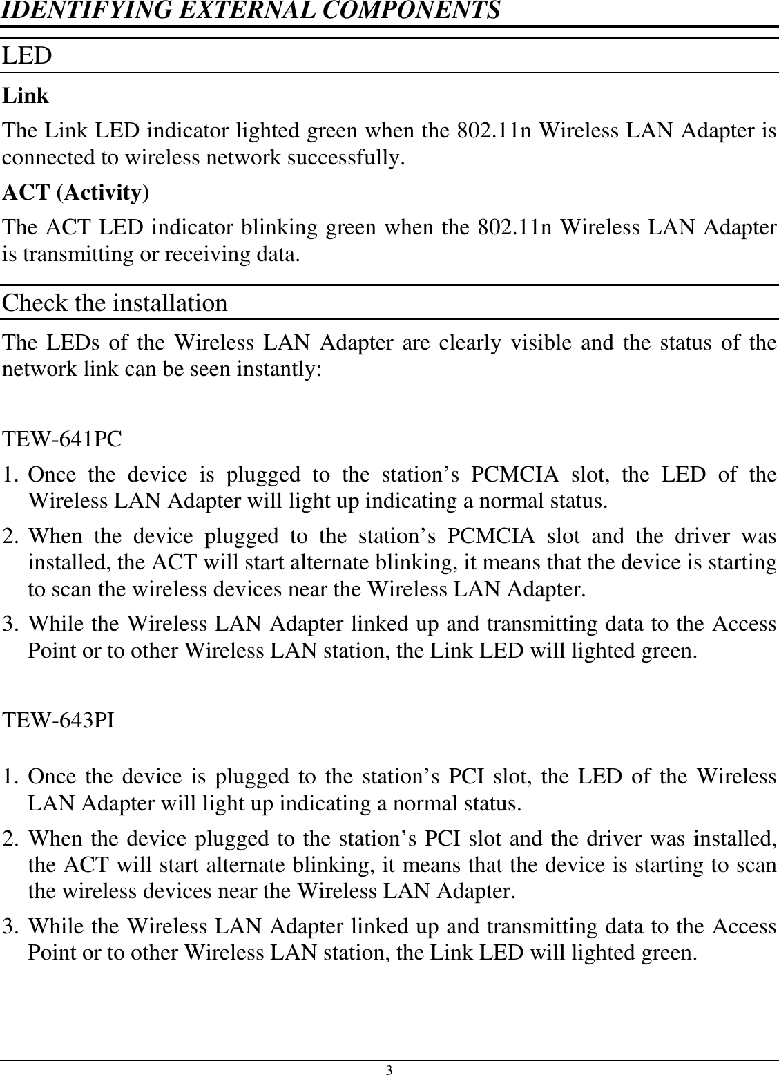 3 IDENTIFYING EXTERNAL COMPONENTS LED  Link The Link LED indicator lighted green when the 802.11n Wireless LAN Adapter is connected to wireless network successfully.  ACT (Activity) The ACT LED indicator blinking green when the 802.11n Wireless LAN Adapter is transmitting or receiving data. Check the installation The LEDs of the Wireless LAN Adapter are clearly visible and the status of the network link can be seen instantly:  TEW-641PC 1. Once  the  device  is  plugged  to  the  station’s  PCMCIA  slot,  the  LED  of  the Wireless LAN Adapter will light up indicating a normal status. 2. When  the  device  plugged  to  the  station’s  PCMCIA  slot  and  the  driver  was installed, the ACT will start alternate blinking, it means that the device is starting to scan the wireless devices near the Wireless LAN Adapter. 3. While the Wireless LAN Adapter linked up and transmitting data to the Access Point or to other Wireless LAN station, the Link LED will lighted green.  TEW-643PI  1. Once the device is plugged to the station’s PCI slot, the LED of the Wireless LAN Adapter will light up indicating a normal status. 2. When the device plugged to the station’s PCI slot and the driver was installed, the ACT will start alternate blinking, it means that the device is starting to scan the wireless devices near the Wireless LAN Adapter. 3. While the Wireless LAN Adapter linked up and transmitting data to the Access Point or to other Wireless LAN station, the Link LED will lighted green.  