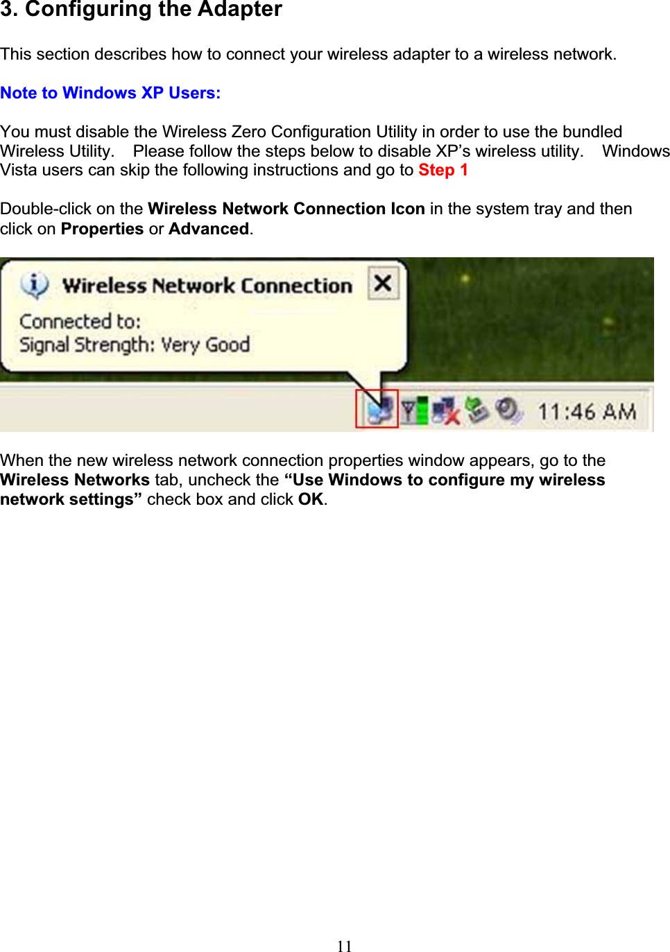 113. Configuring the AdapterThis section describes how to connect your wireless adapter to a wireless network.Note to Windows XP Users:You must disable the Wireless Zero Configuration Utility in order to use the bundled Wireless Utility.  Please follow the steps below to disable XP’s wireless utility. Windows Vista users can skip the following instructions and go to Step 1Double-click on the Wireless Network Connection Icon in the system tray and then click on Properties or Advanced.When the new wireless network connection properties window appears, go to theWireless Networks tab, uncheck the “Use Windows to configure my wirelessnetwork settings” check box and click OK.