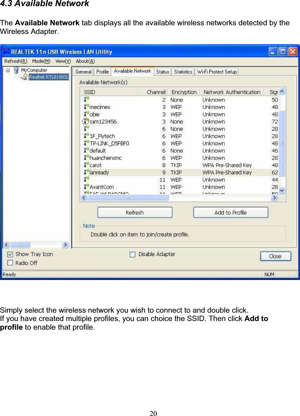 204.3 Available NetworkThe Available Network tab displays all the available wireless networks detected by the Wireless Adapter. Simply select the wireless network you wish to connect to and double click.If you have created multiple profiles, you can choice the SSID. Then click Add to profile to enable that profile.