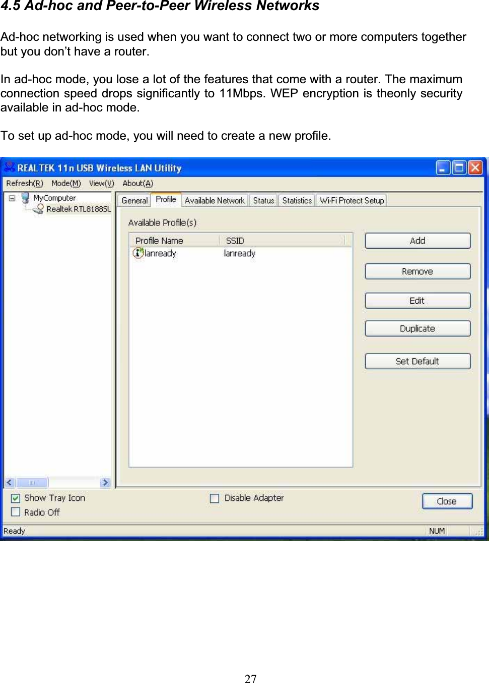 274.5 Ad-hoc and Peer-to-Peer Wireless NetworksAd-hoc networking is used when you want to connect two or more computers together but you don’t have a router.In ad-hoc mode, you lose a lot of the features that come with a router. The maximumconnection speed drops significantly to 11Mbps. WEP encryption is theonly security available in ad-hoc mode.To set up ad-hoc mode, you will need to create a new profile.