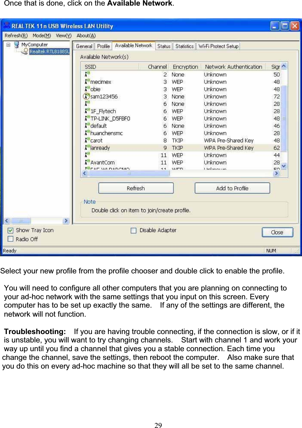 29Once that is done, click on the Available Network.Select your new profile from the profile chooser and double click to enable the profile. You will need to configure all other computers that you are planning on connecting toyour ad-hoc network with the same settings that you input on this screen. Every computer has to be set up exactly the same.  If any of the settings are different, the network will not function.Troubleshooting:  If you are having trouble connecting, if the connection is slow, or if itis unstable, you will want to try changing channels.  Start with channel 1 and work your way up until you find a channel that gives you a stable connection. Each time youchange the channel, save the settings, then reboot the computer.    Also make sure thatyou do this on every ad-hoc machine so that they will all be set to the same channel.