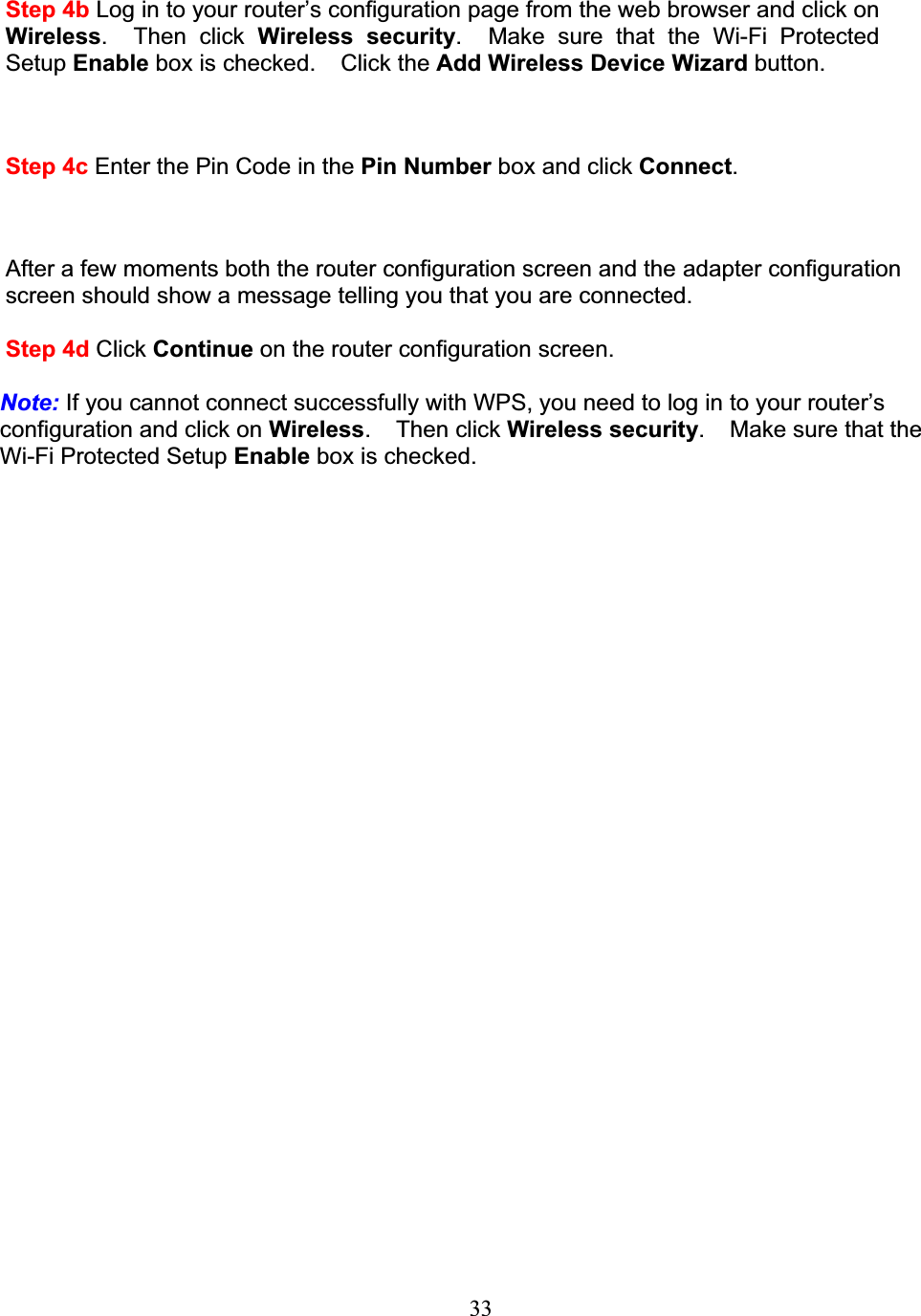 33Step 4b Log in to your router’s configuration page from the web browser and click onWireless.  Then click Wireless security. Make sure that the Wi-Fi Protected Setup Enable box is checked. Click the Add Wireless Device Wizard button.Step 4c Enter the Pin Code in the Pin Number box and click Connect.After a few moments both the router configuration screen and the adapter configuration screen should show a message telling you that you are connected.Step 4d Click Continue on the router configuration screen.Note: If you cannot connect successfully with WPS, you need to log in to your router’s configuration and click on Wireless. Then click Wireless security. Make sure that theWi-Fi Protected Setup Enable box is checked.
