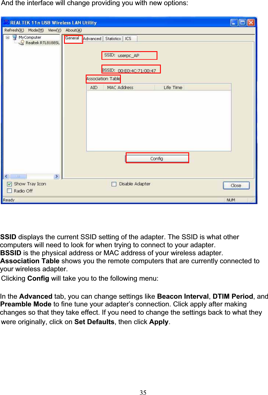 35And the interface will change providing you with new options:SSID displays the current SSID setting of the adapter. The SSID is what othercomputers will need to look for when trying to connect to your adapter.BSSID is the physical address or MAC address of your wireless adapter.Association Table shows you the remote computers that are currently connected toyour wireless adapter.Clicking Config will take you to the following menu:In the Advanced tab, you can change settings like Beacon Interval,DTIM Period, andPreamble Mode to fine tune your adapter’s connection. Click apply after makingchanges so that they take effect. If you need to change the settings back to what theywere originally, click on Set Defaults, then click Apply.