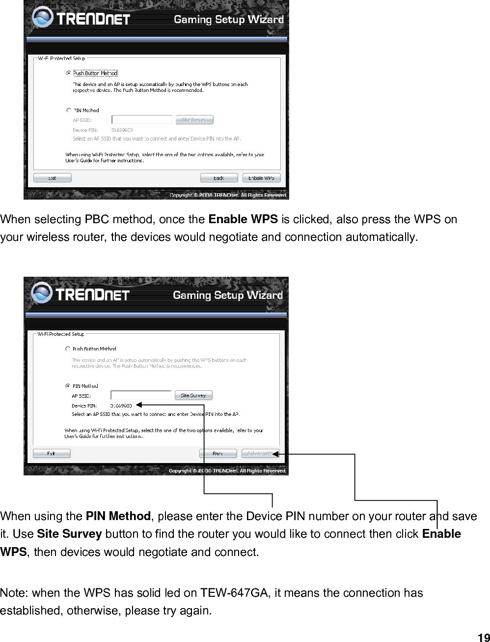                             19 When selecting PBC method, once the Enable WPS is clicked, also press the WPS on your wireless router, the devices would negotiate and connection automatically.          When using the PIN Method, please enter the Device PIN number on your router and save it. Use Site Survey button to find the router you would like to connect then click Enable WPS, then devices would negotiate and connect.  Note: when the WPS has solid led on TEW-647GA, it means the connection has established, otherwise, please try again. 