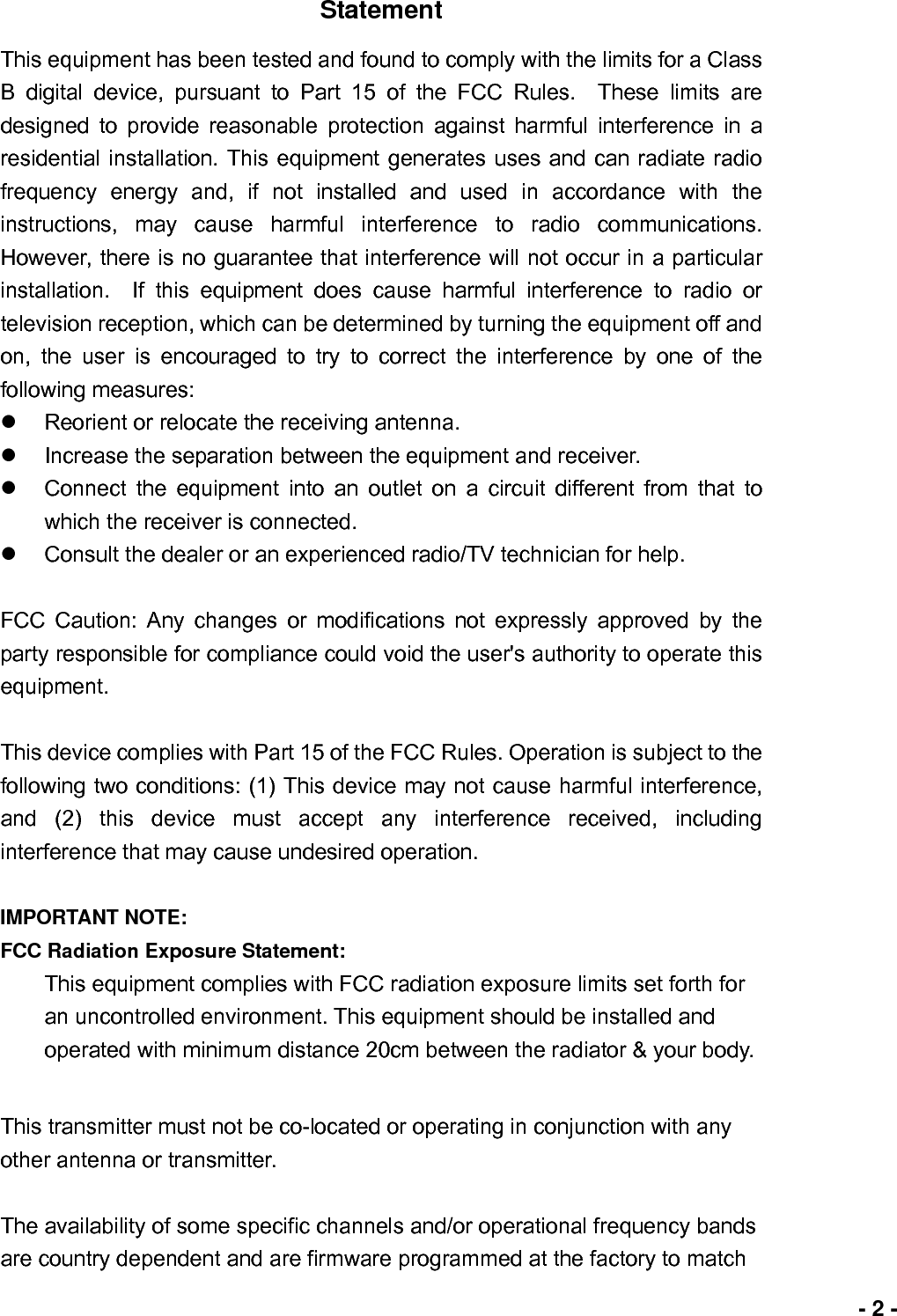                             - 2 -Statement This equipment has been tested and found to comply with the limits for a Class B digital device, pursuant to Part 15 of the FCC Rules.  These limits are designed to provide reasonable protection against harmful interference in a residential installation. This equipment generates uses and can radiate radio frequency energy and, if not installed and used in accordance with the instructions, may cause harmful interference to radio communications.  However, there is no guarantee that interference will not occur in a particular installation.  If this equipment does cause harmful interference to radio or television reception, which can be determined by turning the equipment off and on, the user is encouraged to try to correct the interference by one of the following measures: z  Reorient or relocate the receiving antenna. z  Increase the separation between the equipment and receiver. z  Connect the equipment into an outlet on a circuit different from that to which the receiver is connected. z  Consult the dealer or an experienced radio/TV technician for help.  FCC Caution: Any changes or modifications not expressly approved by the party responsible for compliance could void the user&apos;s authority to operate this equipment.  This device complies with Part 15 of the FCC Rules. Operation is subject to the following two conditions: (1) This device may not cause harmful interference, and (2) this device must accept any interference received, including interference that may cause undesired operation.  IMPORTANT NOTE: FCC Radiation Exposure Statement: This equipment complies with FCC radiation exposure limits set forth for an uncontrolled environment. This equipment should be installed and operated with minimum distance 20cm between the radiator &amp; your body.  This transmitter must not be co-located or operating in conjunction with any other antenna or transmitter.  The availability of some specific channels and/or operational frequency bands are country dependent and are firmware programmed at the factory to match 