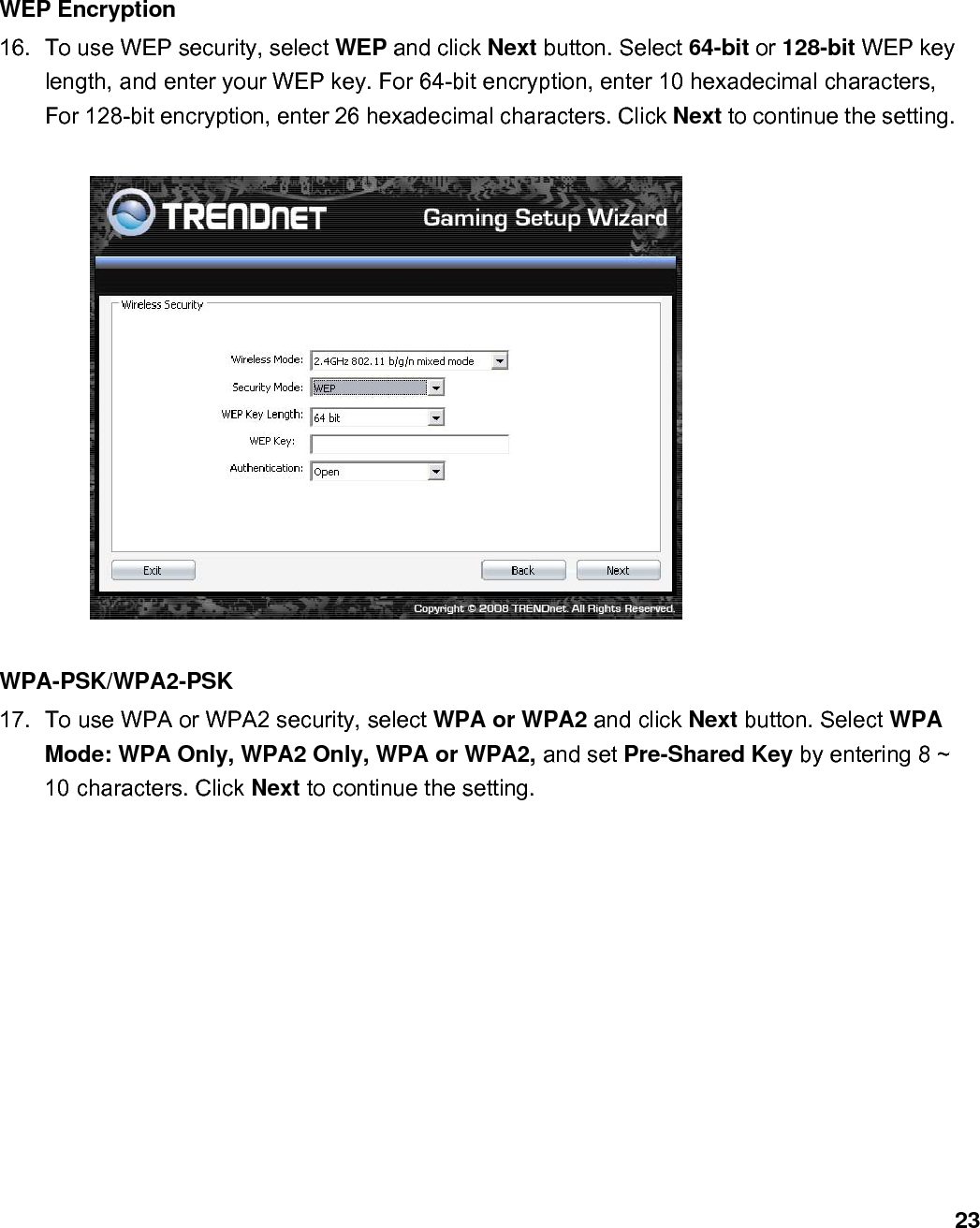                             23WEP Encryption 16.  To use WEP security, select WEP and click Next button. Select 64-bit or 128-bit WEP key length, and enter your WEP key. For 64-bit encryption, enter 10 hexadecimal characters, For 128-bit encryption, enter 26 hexadecimal characters. Click Next to continue the setting.      WPA-PSK/WPA2-PSK   17.  To use WPA or WPA2 security, select WPA or WPA2 and click Next button. Select WPA Mode: WPA Only, WPA2 Only, WPA or WPA2, and set Pre-Shared Key by entering 8 ~ 10 characters. Click Next to continue the setting.  