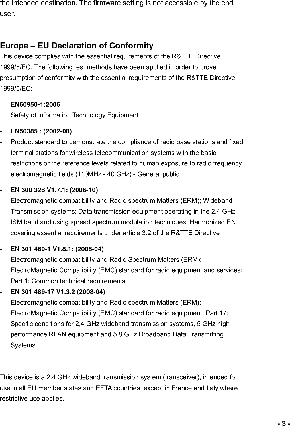                             - 3 -the intended destination. The firmware setting is not accessible by the end user.  Europe – EU Declaration of Conformity This device complies with the essential requirements of the R&amp;TTE Directive 1999/5/EC. The following test methods have been applied in order to prove presumption of conformity with the essential requirements of the R&amp;TTE Directive 1999/5/EC: -  EN60950-1:2006 Safety of Information Technology Equipment -  EN50385 : (2002-08) -  Product standard to demonstrate the compliance of radio base stations and fixed terminal stations for wireless telecommunication systems with the basic restrictions or the reference levels related to human exposure to radio frequency electromagnetic fields (110MHz - 40 GHz) - General public -  EN 300 328 V1.7.1: (2006-10) -  Electromagnetic compatibility and Radio spectrum Matters (ERM); Wideband Transmission systems; Data transmission equipment operating in the 2,4 GHz ISM band and using spread spectrum modulation techniques; Harmonized EN covering essential requirements under article 3.2 of the R&amp;TTE Directive -  EN 301 489-1 V1.8.1: (2008-04) -  Electromagnetic compatibility and Radio Spectrum Matters (ERM); ElectroMagnetic Compatibility (EMC) standard for radio equipment and services; Part 1: Common technical requirements -  EN 301 489-17 V1.3.2 (2008-04)   -  Electromagnetic compatibility and Radio spectrum Matters (ERM); ElectroMagnetic Compatibility (EMC) standard for radio equipment; Part 17: Specific conditions for 2,4 GHz wideband transmission systems, 5 GHz high performance RLAN equipment and 5,8 GHz Broadband Data Transmitting Systems -   This device is a 2.4 GHz wideband transmission system (transceiver), intended for use in all EU member states and EFTA countries, except in France and Italy where restrictive use applies. 
