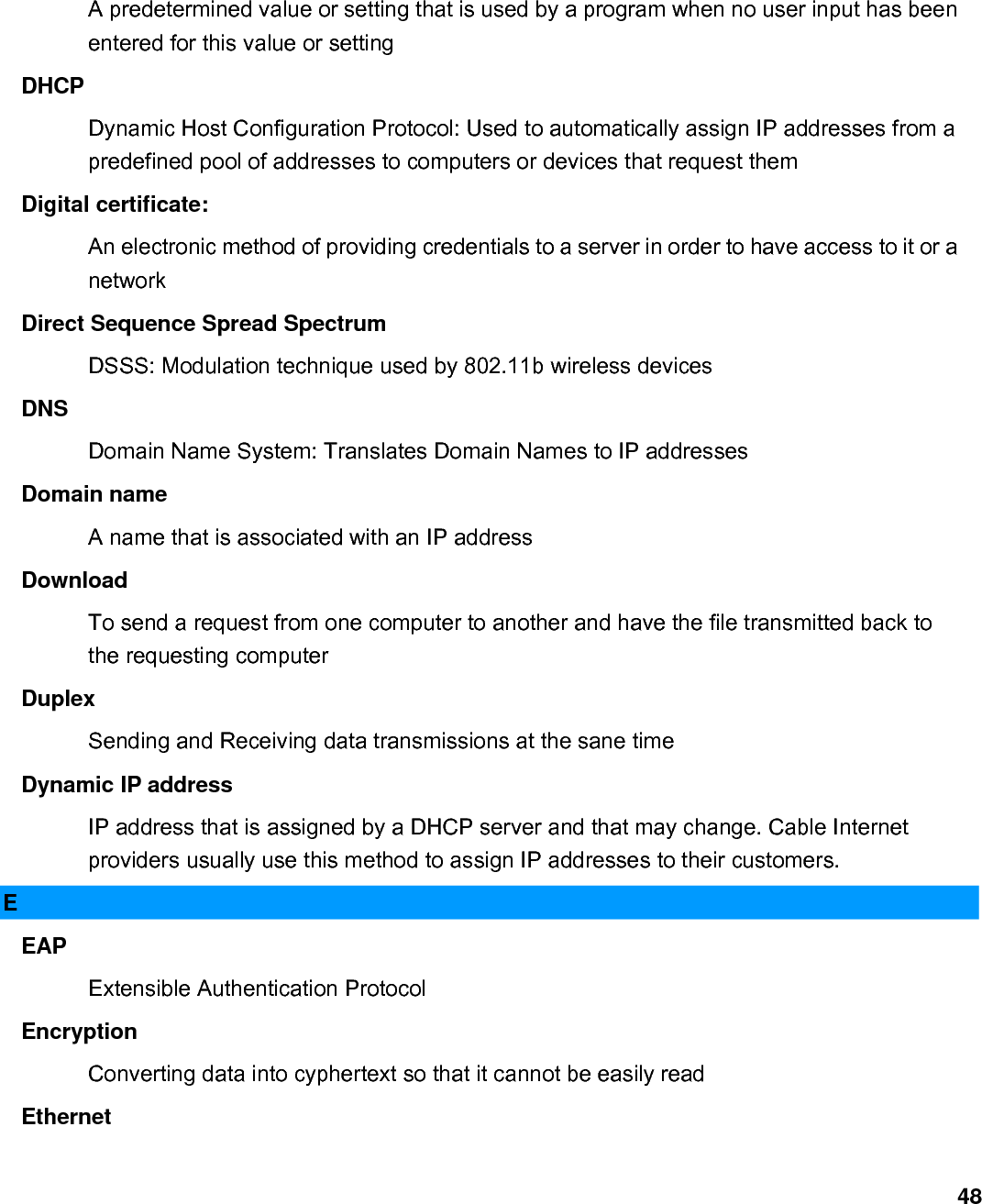                             48A predetermined value or setting that is used by a program when no user input has been entered for this value or setting   DHCP  Dynamic Host Configuration Protocol: Used to automatically assign IP addresses from a predefined pool of addresses to computers or devices that request them   Digital certificate:   An electronic method of providing credentials to a server in order to have access to it or a network  Direct Sequence Spread Spectrum   DSSS: Modulation technique used by 802.11b wireless devices   DNS  Domain Name System: Translates Domain Names to IP addresses   Domain name   A name that is associated with an IP address   Download  To send a request from one computer to another and have the file transmitted back to the requesting computer   Duplex  Sending and Receiving data transmissions at the sane time   Dynamic IP address   IP address that is assigned by a DHCP server and that may change. Cable Internet providers usually use this method to assign IP addresses to their customers.   E EAP  Extensible Authentication Protocol   Encryption  Converting data into cyphertext so that it cannot be easily read   Ethernet  