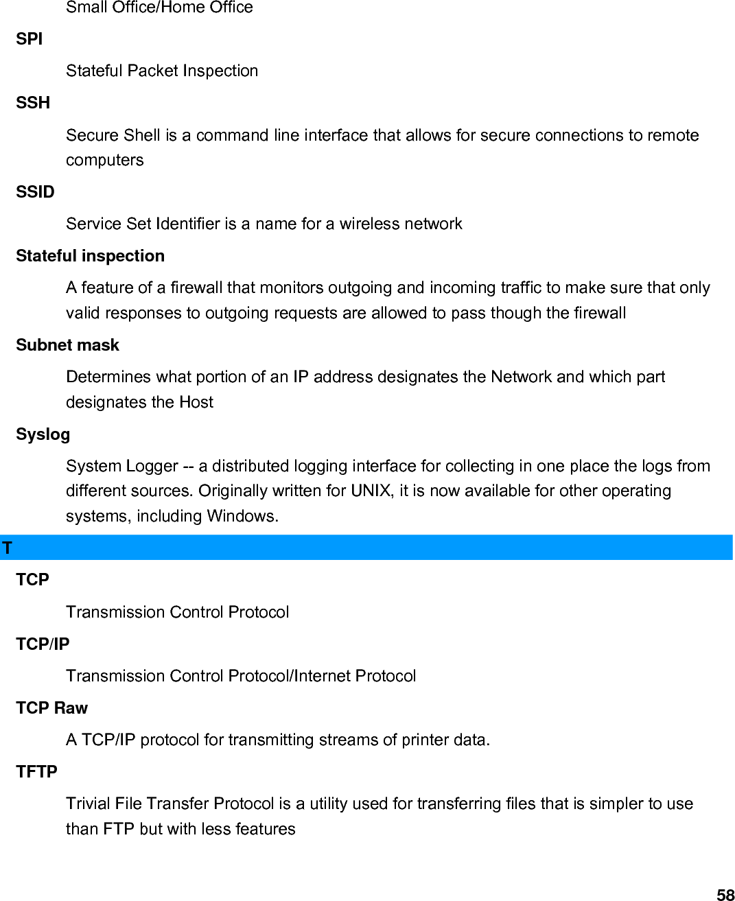                             58Small Office/Home Office   SPI  Stateful Packet Inspection   SSH  Secure Shell is a command line interface that allows for secure connections to remote computers  SSID  Service Set Identifier is a name for a wireless network   Stateful inspection   A feature of a firewall that monitors outgoing and incoming traffic to make sure that only valid responses to outgoing requests are allowed to pass though the firewall   Subnet mask   Determines what portion of an IP address designates the Network and which part designates the Host   Syslog  System Logger -- a distributed logging interface for collecting in one place the logs from different sources. Originally written for UNIX, it is now available for other operating systems, including Windows.   T TCP  Transmission Control Protocol   TCP/IP  Transmission Control Protocol/Internet Protocol   TCP Raw   A TCP/IP protocol for transmitting streams of printer data.   TFTP  Trivial File Transfer Protocol is a utility used for transferring files that is simpler to use than FTP but with less features   