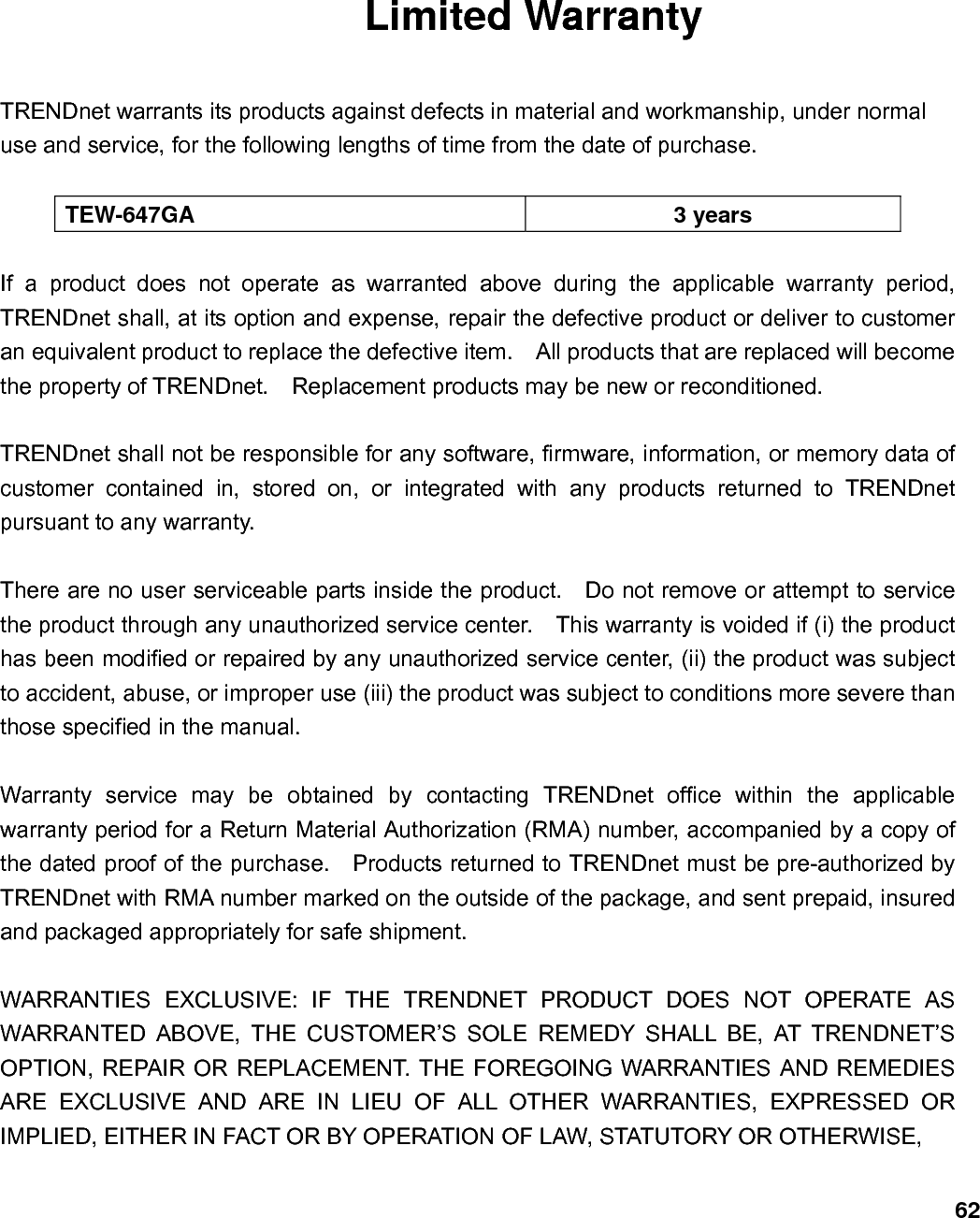                            62Limited Warranty  TRENDnet warrants its products against defects in material and workmanship, under normal use and service, for the following lengths of time from the date of purchase.      TEW-647GA 3 years  If a product does not operate as warranted above during the applicable warranty period, TRENDnet shall, at its option and expense, repair the defective product or deliver to customer an equivalent product to replace the defective item.    All products that are replaced will become the property of TRENDnet.    Replacement products may be new or reconditioned.  TRENDnet shall not be responsible for any software, firmware, information, or memory data of customer contained in, stored on, or integrated with any products returned to TRENDnet pursuant to any warranty.  There are no user serviceable parts inside the product.    Do not remove or attempt to service the product through any unauthorized service center.    This warranty is voided if (i) the product has been modified or repaired by any unauthorized service center, (ii) the product was subject to accident, abuse, or improper use (iii) the product was subject to conditions more severe than those specified in the manual.  Warranty service may be obtained by contacting TRENDnet office within the applicable warranty period for a Return Material Authorization (RMA) number, accompanied by a copy of the dated proof of the purchase.    Products returned to TRENDnet must be pre-authorized by TRENDnet with RMA number marked on the outside of the package, and sent prepaid, insured and packaged appropriately for safe shipment.      WARRANTIES EXCLUSIVE: IF THE TRENDNET PRODUCT DOES NOT OPERATE AS WARRANTED ABOVE, THE CUSTOMER’S SOLE REMEDY SHALL BE, AT TRENDNET’S OPTION, REPAIR OR REPLACEMENT. THE FOREGOING WARRANTIES AND REMEDIES ARE EXCLUSIVE AND ARE IN LIEU OF ALL OTHER WARRANTIES, EXPRESSED OR IMPLIED, EITHER IN FACT OR BY OPERATION OF LAW, STATUTORY OR OTHERWISE,   