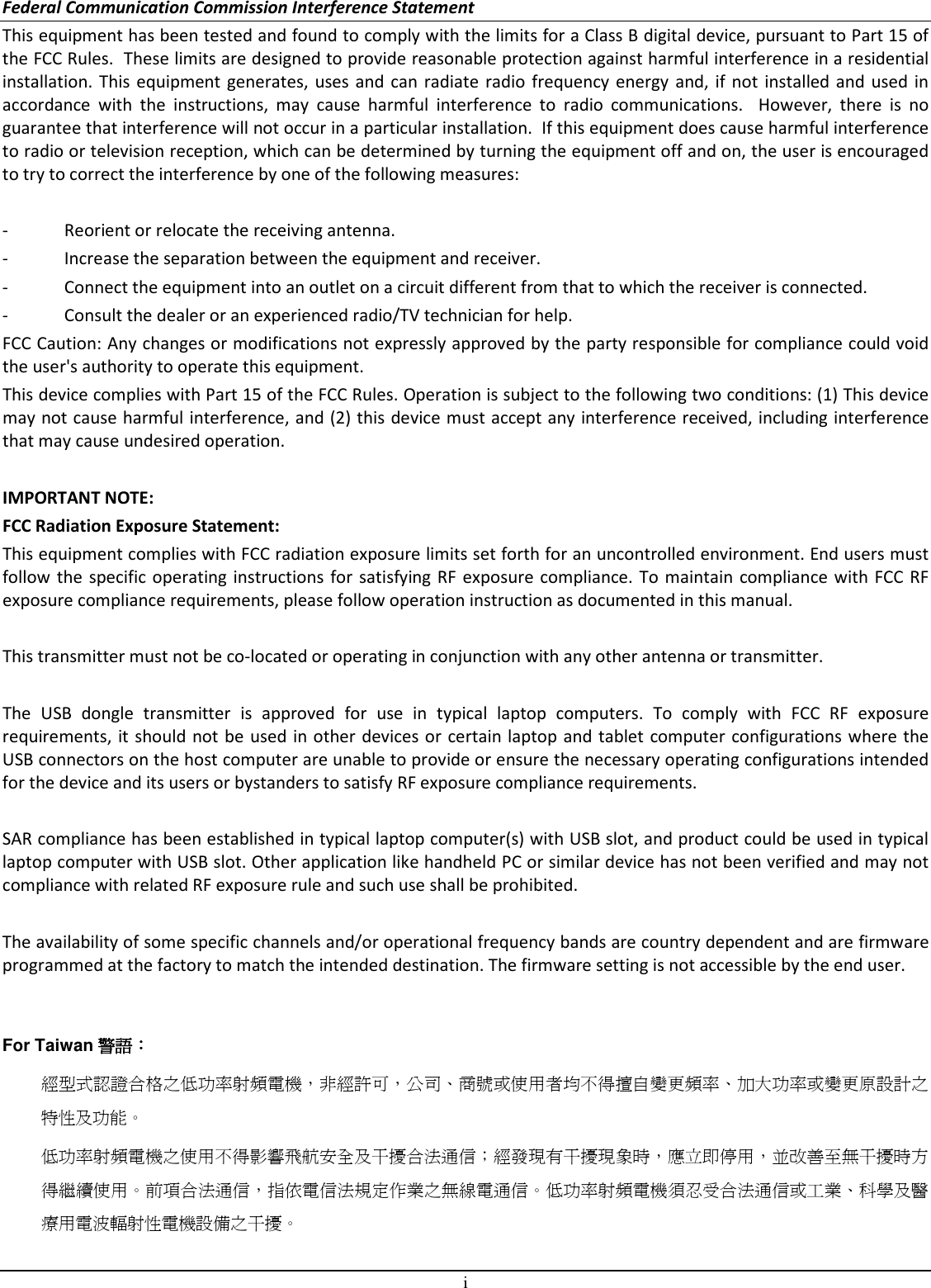 i Federal Communication Commission Interference Statement This equipment has been tested and found to comply with the limits for a Class B digital device, pursuant to Part 15 of the FCC Rules.  These limits are designed to provide reasonable protection against harmful interference in a residential installation. This equipment  generates,  uses  and can  radiate  radio  frequency  energy  and,  if  not  installed and used in accordance  with  the  instructions,  may  cause  harmful  interference  to  radio  communications.    However,  there  is  no guarantee that interference will not occur in a particular installation.  If this equipment does cause harmful interference to radio or television reception, which can be determined by turning the equipment off and on, the user is encouraged to try to correct the interference by one of the following measures:  -  Reorient or relocate the receiving antenna. -  Increase the separation between the equipment and receiver. -  Connect the equipment into an outlet on a circuit different from that to which the receiver is connected. -  Consult the dealer or an experienced radio/TV technician for help. FCC Caution: Any changes or modifications not expressly approved by the party responsible for compliance could void the user&apos;s authority to operate this equipment. This device complies with Part 15 of the FCC Rules. Operation is subject to the following two conditions: (1) This device may not cause harmful interference, and (2) this device must accept any interference received, including interference that may cause undesired operation.  IMPORTANT NOTE: FCC Radiation Exposure Statement: This equipment complies with FCC radiation exposure limits set forth for an uncontrolled environment. End users must follow the  specific operating instructions  for  satisfying RF exposure compliance. To  maintain  compliance with FCC RF exposure compliance requirements, please follow operation instruction as documented in this manual.  This transmitter must not be co-located or operating in conjunction with any other antenna or transmitter.  The  USB  dongle  transmitter  is  approved  for  use  in  typical  laptop  computers.  To  comply  with  FCC  RF  exposure requirements, it should not be  used in other devices or certain  laptop and tablet computer configurations where  the USB connectors on the host computer are unable to provide or ensure the necessary operating configurations intended for the device and its users or bystanders to satisfy RF exposure compliance requirements.  SAR compliance has been established in typical laptop computer(s) with USB slot, and product could be used in typical laptop computer with USB slot. Other application like handheld PC or similar device has not been verified and may not compliance with related RF exposure rule and such use shall be prohibited.  The availability of some specific channels and/or operational frequency bands are country dependent and are firmware programmed at the factory to match the intended destination. The firmware setting is not accessible by the end user.   For Taiwan 警語警語警語警語：：：： 經型式認證合格之低功率射頻電機，非經許可，公司、商號或使用者均不得擅自變更頻率、加大功率或變更原設計之特性及功能。 低功率射頻電機之使用不得影響飛航安全及干擾合法通信；經發現有干擾現象時，應立即停用，並改善至無干擾時方得繼續使用。前項合法通信，指依電信法規定作業之無線電通信。低功率射頻電機須忍受合法通信或工業、科學及醫療用電波輻射性電機設備之干擾。 