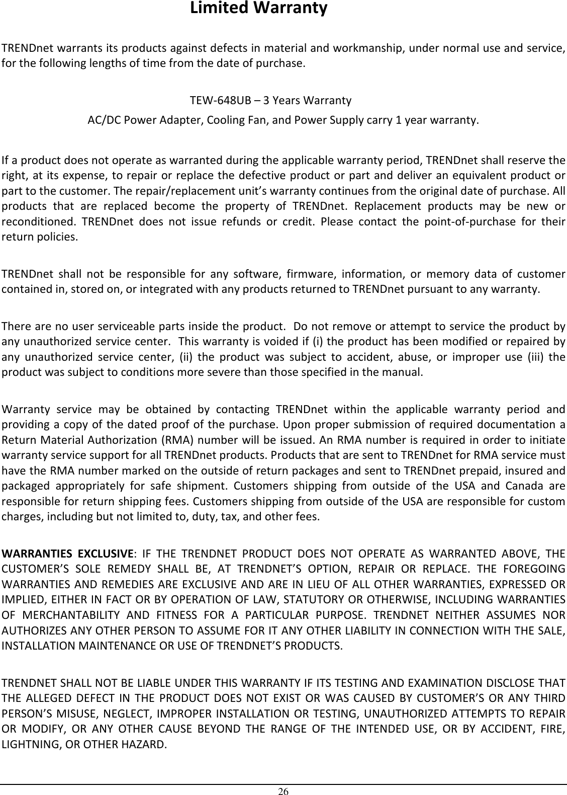  26 Limited Warranty  TRENDnet warrants its products against defects in material and workmanship, under normal use and service, for the following lengths of time from the date of purchase.                TEW-648UB – 3 Years Warranty AC/DC Power Adapter, Cooling Fan, and Power Supply carry 1 year warranty.  If a product does not operate as warranted during the applicable warranty period, TRENDnet shall reserve the right, at its expense, to repair or replace the defective product or part and deliver an equivalent product or part to the customer. The repair/replacement unit’s warranty continues from the original date of purchase. All products  that  are  replaced  become  the  property  of  TRENDnet.  Replacement  products  may  be  new  or reconditioned.  TRENDnet  does  not  issue  refunds  or  credit.  Please  contact  the  point-of-purchase  for  their return policies.  TRENDnet  shall  not  be  responsible  for  any  software,  firmware,  information,  or  memory  data  of  customer contained in, stored on, or integrated with any products returned to TRENDnet pursuant to any warranty.  There are no user serviceable parts inside the product.  Do not remove or attempt to service the product by any unauthorized service center.  This warranty is voided if (i) the product has been modified or repaired by any  unauthorized  service  center,  (ii)  the  product  was  subject  to  accident,  abuse,  or  improper  use  (iii)  the product was subject to conditions more severe than those specified in the manual.  Warranty  service  may  be  obtained  by  contacting  TRENDnet  within  the  applicable  warranty  period  and providing a copy of the dated proof of the purchase. Upon proper submission of required documentation a Return Material Authorization (RMA) number will be issued. An RMA number is required in order to initiate warranty service support for all TRENDnet products. Products that are sent to TRENDnet for RMA service must have the RMA number marked on the outside of return packages and sent to TRENDnet prepaid, insured and packaged  appropriately  for  safe  shipment.  Customers  shipping  from  outside  of  the  USA  and  Canada  are responsible for return shipping fees. Customers shipping from outside of the USA are responsible for custom charges, including but not limited to, duty, tax, and other fees.  WARRANTIES  EXCLUSIVE:  IF  THE  TRENDNET  PRODUCT  DOES  NOT  OPERATE  AS  WARRANTED  ABOVE,  THE CUSTOMER’S  SOLE  REMEDY  SHALL  BE,  AT  TRENDNET’S  OPTION,  REPAIR  OR  REPLACE.  THE  FOREGOING WARRANTIES AND REMEDIES ARE EXCLUSIVE AND ARE IN LIEU OF ALL OTHER WARRANTIES, EXPRESSED OR IMPLIED, EITHER IN FACT OR BY OPERATION OF LAW, STATUTORY OR OTHERWISE, INCLUDING WARRANTIES OF  MERCHANTABILITY  AND  FITNESS  FOR  A  PARTICULAR  PURPOSE.  TRENDNET  NEITHER  ASSUMES  NOR AUTHORIZES ANY OTHER PERSON TO ASSUME FOR IT ANY OTHER LIABILITY IN CONNECTION WITH THE SALE, INSTALLATION MAINTENANCE OR USE OF TRENDNET’S PRODUCTS.  TRENDNET SHALL NOT BE LIABLE UNDER THIS WARRANTY IF ITS TESTING AND EXAMINATION DISCLOSE THAT THE  ALLEGED  DEFECT  IN  THE  PRODUCT  DOES  NOT  EXIST  OR  WAS  CAUSED  BY  CUSTOMER’S  OR  ANY  THIRD PERSON’S  MISUSE,  NEGLECT, IMPROPER INSTALLATION OR TESTING,  UNAUTHORIZED  ATTEMPTS TO REPAIR OR  MODIFY,  OR  ANY  OTHER  CAUSE  BEYOND  THE  RANGE  OF  THE  INTENDED  USE,  OR  BY  ACCIDENT,  FIRE, LIGHTNING, OR OTHER HAZARD.  