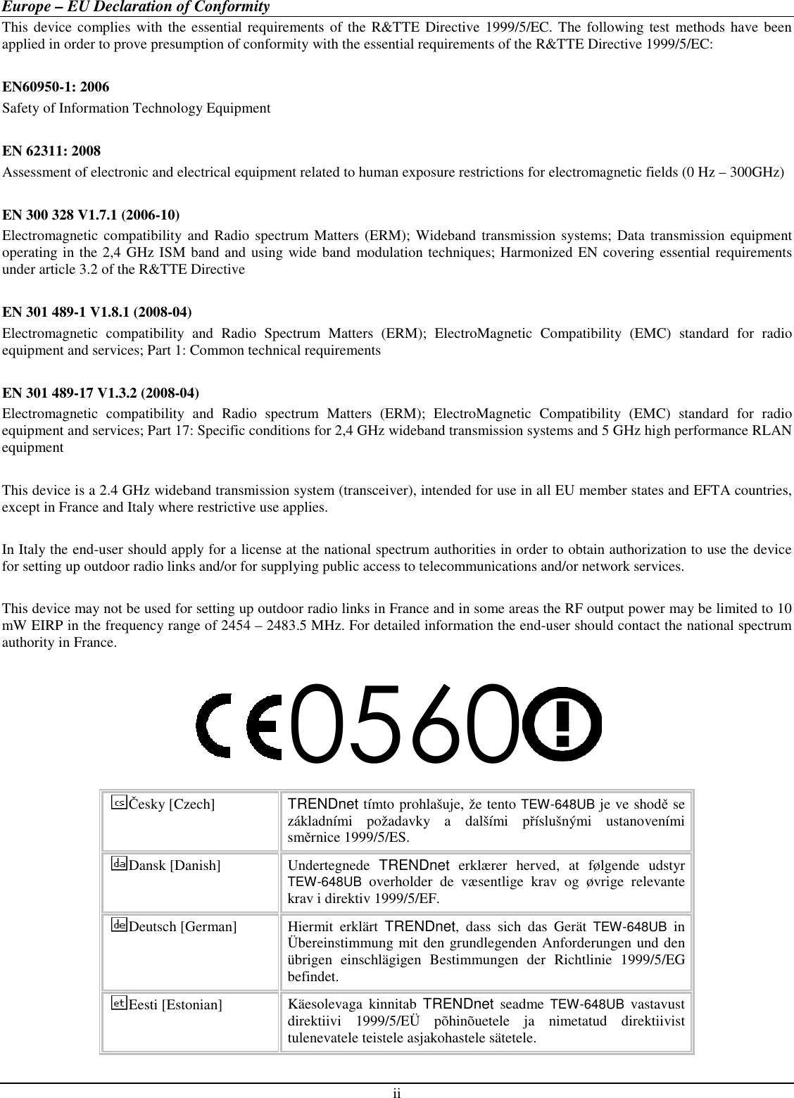  ii Europe – EU Declaration of Conformity This device complies  with the essential requirements of the  R&amp;TTE Directive 1999/5/EC. The following test methods  have been applied in order to prove presumption of conformity with the essential requirements of the R&amp;TTE Directive 1999/5/EC:  EN60950-1: 2006 Safety of Information Technology Equipment  EN 62311: 2008 Assessment of electronic and electrical equipment related to human exposure restrictions for electromagnetic fields (0 Hz – 300GHz)  EN 300 328 V1.7.1 (2006-10) Electromagnetic  compatibility and Radio  spectrum Matters  (ERM);  Wideband  transmission systems; Data transmission equipment operating in the 2,4 GHz ISM band and using wide band modulation techniques; Harmonized EN covering essential requirements under article 3.2 of the R&amp;TTE Directive  EN 301 489-1 V1.8.1 (2008-04) Electromagnetic  compatibility  and  Radio  Spectrum  Matters  (ERM);  ElectroMagnetic  Compatibility  (EMC)  standard  for  radio equipment and services; Part 1: Common technical requirements  EN 301 489-17 V1.3.2 (2008-04)  Electromagnetic  compatibility  and  Radio  spectrum  Matters  (ERM);  ElectroMagnetic  Compatibility  (EMC)  standard  for  radio equipment and services; Part 17: Specific conditions for 2,4 GHz wideband transmission systems and 5 GHz high performance RLAN equipment  This device is a 2.4 GHz wideband transmission system (transceiver), intended for use in all EU member states and EFTA countries, except in France and Italy where restrictive use applies.  In Italy the end-user should apply for a license at the national spectrum authorities in order to obtain authorization to use the device for setting up outdoor radio links and/or for supplying public access to telecommunications and/or network services.  This device may not be used for setting up outdoor radio links in France and in some areas the RF output power may be limited to 10 mW EIRP in the frequency range of 2454 – 2483.5 MHz. For detailed information the end-user should contact the national spectrum authority in France. 0560 Česky [Czech]  TRENDnet tímto prohlašuje, že tento TEW-648UB je ve shodě se základními  požadavky  a  dalšími  příslušnými  ustanoveními směrnice 1999/5/ES. Dansk [Danish]  Undertegnede  TRENDnet  erklærer  herved,  at  følgende  udstyr TEW-648UB  overholder  de  væsentlige  krav  og  øvrige  relevante krav i direktiv 1999/5/EF. Deutsch [German]  Hiermit  erklärt  TRENDnet,  dass  sich  das  Gerät TEW-648UB  in Übereinstimmung mit den grundlegenden Anforderungen und den übrigen  einschlägigen  Bestimmungen  der  Richtlinie  1999/5/EG befindet. Eesti [Estonian]  Käesolevaga  kinnitab  TRENDnet  seadme TEW-648UB  vastavust direktiivi  1999/5/EÜ  põhinõuetele  ja  nimetatud  direktiivist tulenevatele teistele asjakohastele sätetele. 