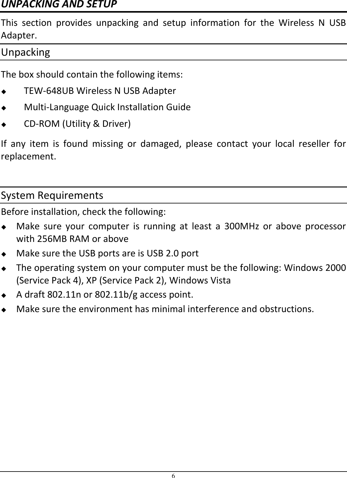 6 UNPACKING AND SETUP This  section  provides  unpacking  and  setup  information  for  the  Wireless  N  USB Adapter. Unpacking The box should contain the following items:  TEW-648UB Wireless N USB Adapter  Multi-Language Quick Installation Guide  CD-ROM (Utility &amp; Driver) If  any  item  is  found  missing  or  damaged,  please  contact  your  local  reseller  for replacement.  System Requirements Before installation, check the following:  Make  sure  your  computer  is  running  at  least  a  300MHz  or  above  processor with 256MB RAM or above  Make sure the USB ports are is USB 2.0 port  The operating system on your computer must be the following: Windows 2000 (Service Pack 4), XP (Service Pack 2), Windows Vista  A draft 802.11n or 802.11b/g access point.  Make sure the environment has minimal interference and obstructions. 
