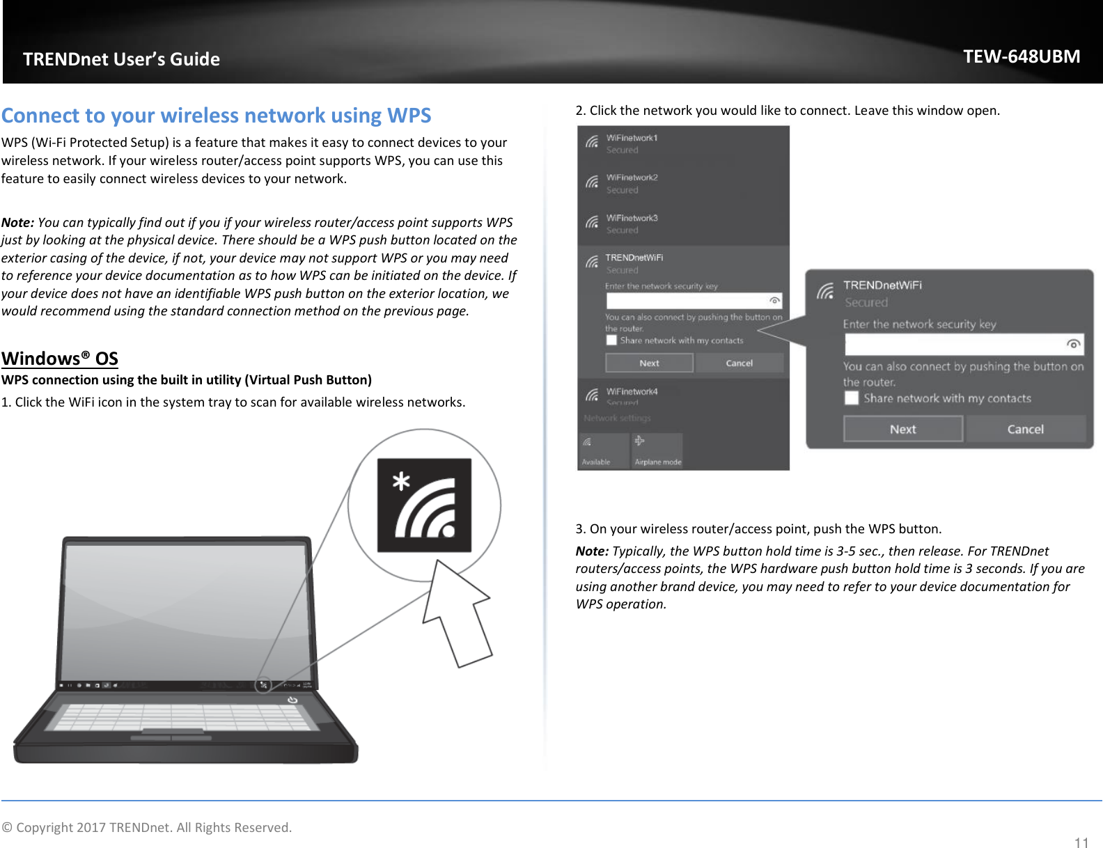                    © Copyright 2017 TRENDnet. All Rights Reserved.      11  TRENDnet User’s Guide TEW-648UBM Connect to your wireless network using WPS WPS (Wi-Fi Protected Setup) is a feature that makes it easy to connect devices to your wireless network. If your wireless router/access point supports WPS, you can use this feature to easily connect wireless devices to your network.   Note: You can typically find out if you if your wireless router/access point supports WPS just by looking at the physical device. There should be a WPS push button located on the exterior casing of the device, if not, your device may not support WPS or you may need to reference your device documentation as to how WPS can be initiated on the device. If your device does not have an identifiable WPS push button on the exterior location, we would recommend using the standard connection method on the previous page.  Windows® OS WPS connection using the built in utility (Virtual Push Button) 1. Click the WiFi icon in the system tray to scan for available wireless networks.   2. Click the network you would like to connect. Leave this window open.     3. On your wireless router/access point, push the WPS button.  Note: Typically, the WPS button hold time is 3-5 sec., then release. For TRENDnet routers/access points, the WPS hardware push button hold time is 3 seconds. If you are using another brand device, you may need to refer to your device documentation for WPS operation.  