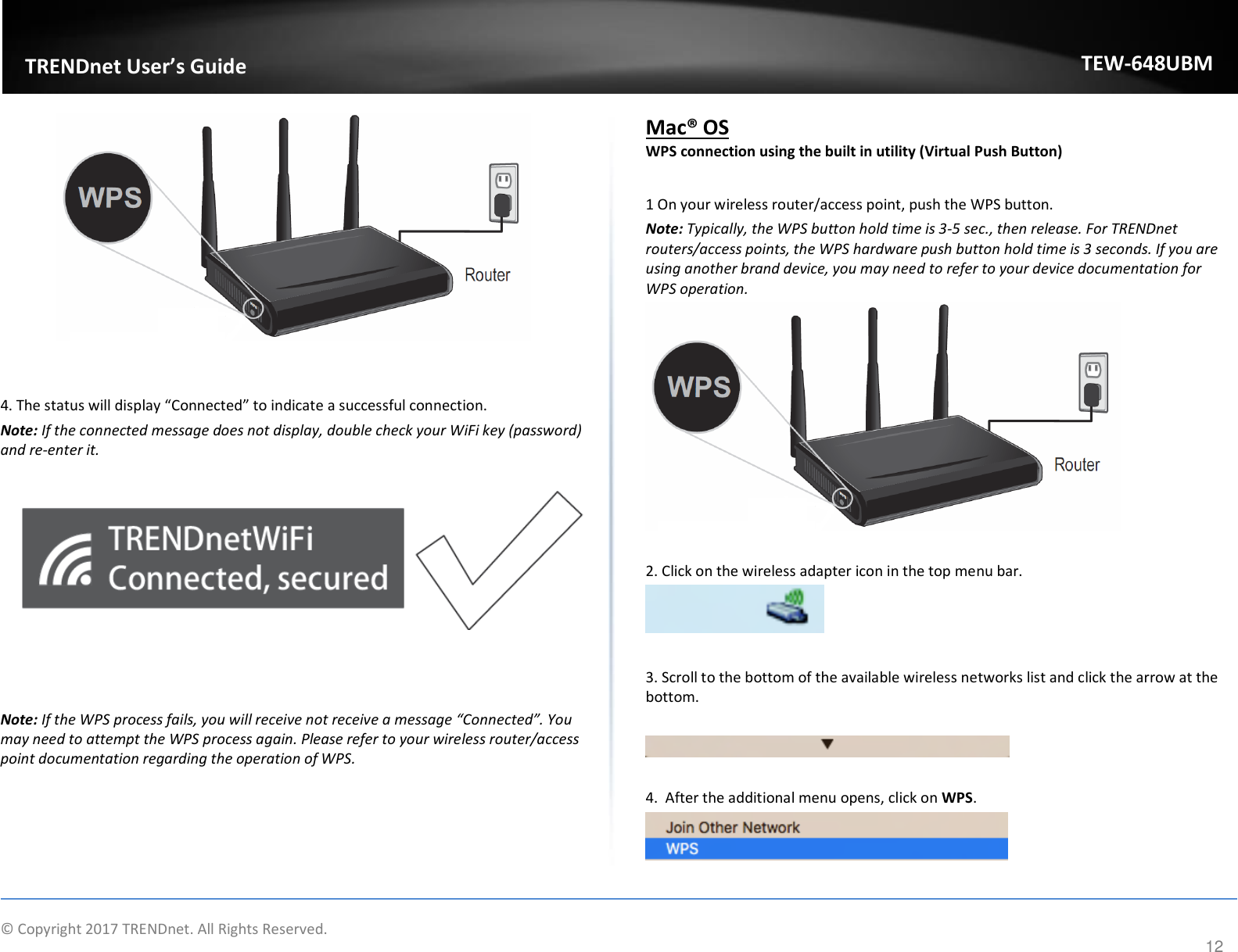                    © Copyright 2017 TRENDnet. All Rights Reserved.      12  TRENDnet User’s Guide TEW-648UBM    4. The status will display “Connected” to indicate a successful connection. Note: If the connected message does not display, double check your WiFi key (password) and re-enter it.      Note: If the WPS process fails, you will receive not receive a message “Connected”. You may need to attempt the WPS process again. Please refer to your wireless router/access point documentation regarding the operation of WPS. Mac® OS WPS connection using the built in utility (Virtual Push Button)  1 On your wireless router/access point, push the WPS button.  Note: Typically, the WPS button hold time is 3-5 sec., then release. For TRENDnet routers/access points, the WPS hardware push button hold time is 3 seconds. If you are using another brand device, you may need to refer to your device documentation for WPS operation.   2. Click on the wireless adapter icon in the top menu bar.   3. Scroll to the bottom of the available wireless networks list and click the arrow at the bottom.    4.  After the additional menu opens, click on WPS.   