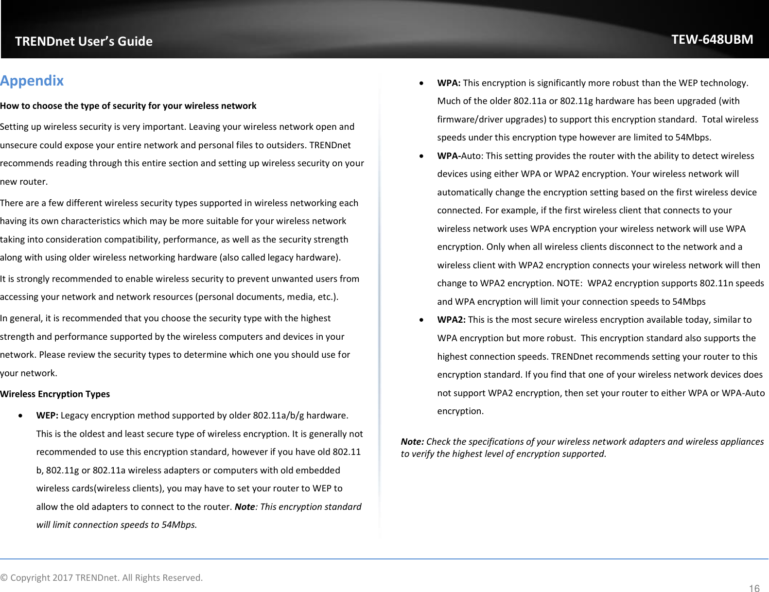                    © Copyright 2017 TRENDnet. All Rights Reserved.      16  TRENDnet User’s Guide TEW-648UBM Appendix How to choose the type of security for your wireless network Setting up wireless security is very important. Leaving your wireless network open and unsecure could expose your entire network and personal files to outsiders. TRENDnet recommends reading through this entire section and setting up wireless security on your new router.  There are a few different wireless security types supported in wireless networking each having its own characteristics which may be more suitable for your wireless network taking into consideration compatibility, performance, as well as the security strength along with using older wireless networking hardware (also called legacy hardware).  It is strongly recommended to enable wireless security to prevent unwanted users from accessing your network and network resources (personal documents, media, etc.). In general, it is recommended that you choose the security type with the highest strength and performance supported by the wireless computers and devices in your network. Please review the security types to determine which one you should use for your network. Wireless Encryption Types  WEP: Legacy encryption method supported by older 802.11a/b/g hardware. This is the oldest and least secure type of wireless encryption. It is generally not recommended to use this encryption standard, however if you have old 802.11 b, 802.11g or 802.11a wireless adapters or computers with old embedded wireless cards(wireless clients), you may have to set your router to WEP to allow the old adapters to connect to the router. Note: This encryption standard will limit connection speeds to 54Mbps.   WPA: This encryption is significantly more robust than the WEP technology. Much of the older 802.11a or 802.11g hardware has been upgraded (with firmware/driver upgrades) to support this encryption standard.  Total wireless speeds under this encryption type however are limited to 54Mbps.  WPA-Auto: This setting provides the router with the ability to detect wireless devices using either WPA or WPA2 encryption. Your wireless network will automatically change the encryption setting based on the first wireless device connected. For example, if the first wireless client that connects to your wireless network uses WPA encryption your wireless network will use WPA encryption. Only when all wireless clients disconnect to the network and a wireless client with WPA2 encryption connects your wireless network will then change to WPA2 encryption. NOTE:  WPA2 encryption supports 802.11n speeds and WPA encryption will limit your connection speeds to 54Mbps   WPA2: This is the most secure wireless encryption available today, similar to WPA encryption but more robust.  This encryption standard also supports the highest connection speeds. TRENDnet recommends setting your router to this encryption standard. If you find that one of your wireless network devices does not support WPA2 encryption, then set your router to either WPA or WPA-Auto encryption.   Note: Check the specifications of your wireless network adapters and wireless appliances to verify the highest level of encryption supported.      