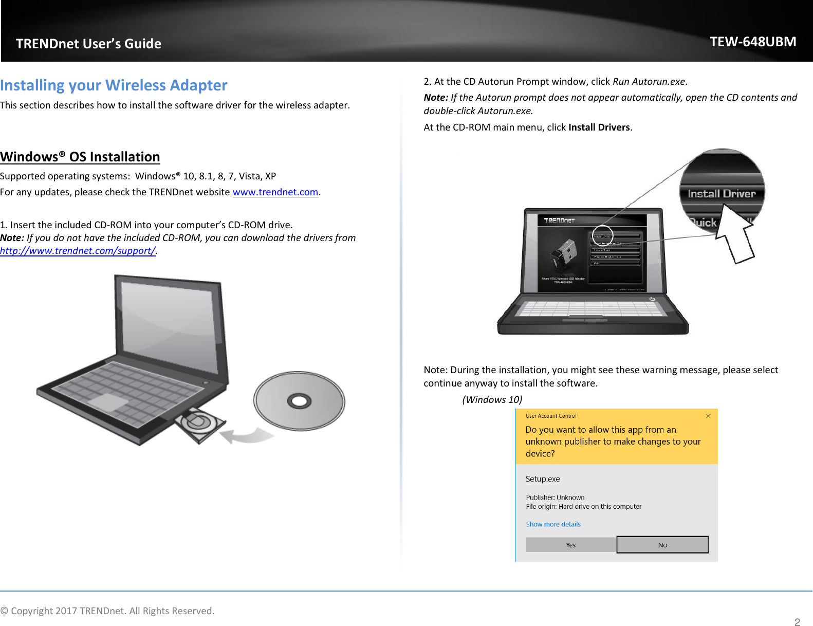                    © Copyright 2017 TRENDnet. All Rights Reserved.      2  TRENDnet User’s Guide TEW-648UBM Installing your Wireless Adapter This section describes how to install the software driver for the wireless adapter.   Windows® OS Installation Supported operating systems:  Windows® 10, 8.1, 8, 7, Vista, XP For any updates, please check the TRENDnet website www.trendnet.com.  1. Insert the included CD-ROM into your computer’s CD-ROM drive.  Note: If you do not have the included CD-ROM, you can download the drivers from http://www.trendnet.com/support/.   2. At the CD Autorun Prompt window, click Run Autorun.exe.  Note: If the Autorun prompt does not appear automatically, open the CD contents and double-click Autorun.exe.  At the CD-ROM main menu, click Install Drivers.    Note: During the installation, you might see these warning message, please select continue anyway to install the software.   (Windows 10)   