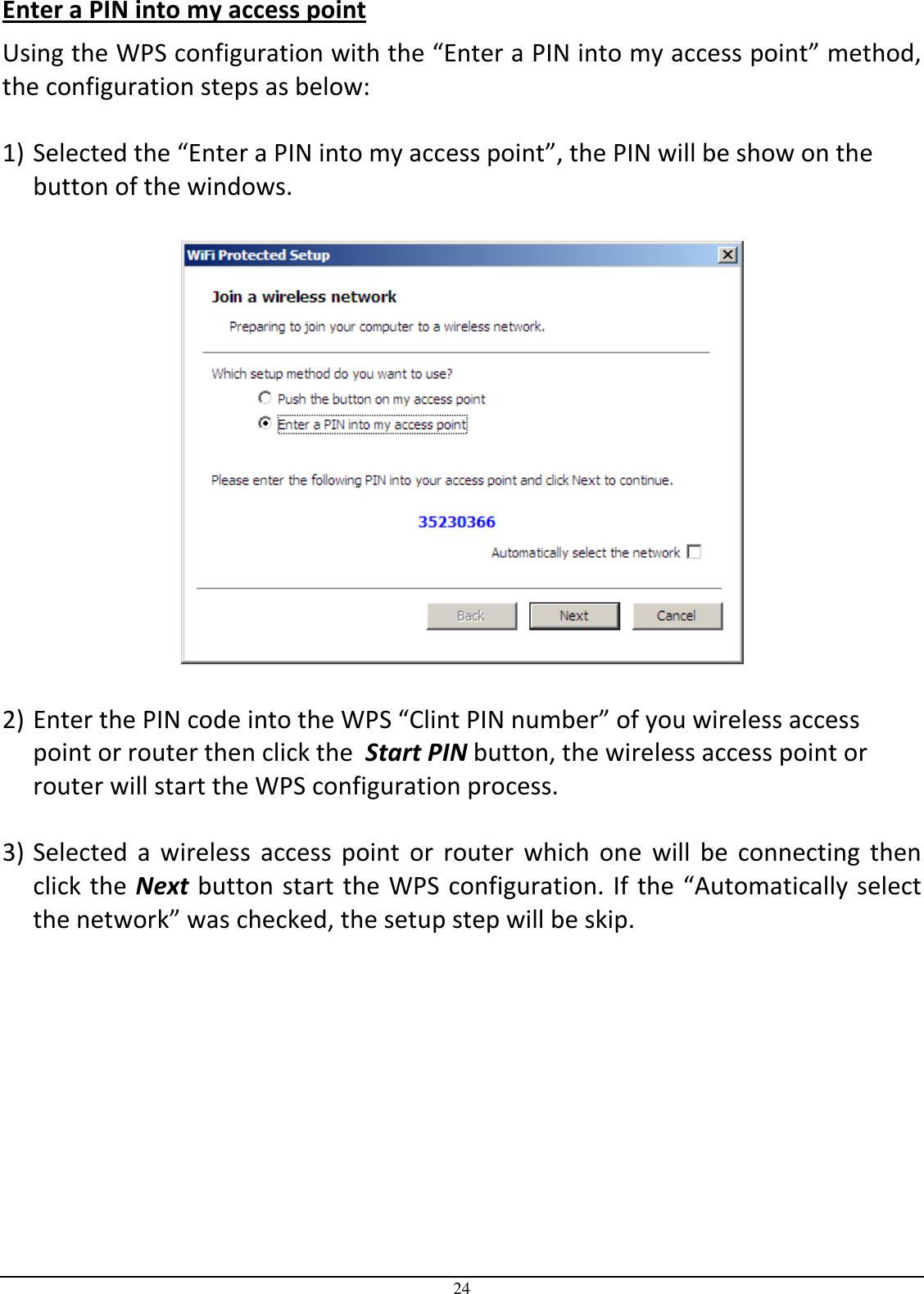  24 Enter a PIN into my access point Using the WPS configuration with the “Enter a PIN into my access point” method, the configuration steps as below:  1) Selected the “Enter a PIN into my access point”, the PIN will be show on the button of the windows.    2) Enter the PIN code into the WPS “Clint PIN number” of you wireless access point or router then click the  Start PIN button, the wireless access point or router will start the WPS configuration process.  3) Selected  a  wireless  access  point  or  router  which  one  will  be  connecting  then click the Next button start the WPS configuration. If the “Automatically select the network” was checked, the setup step will be skip. 