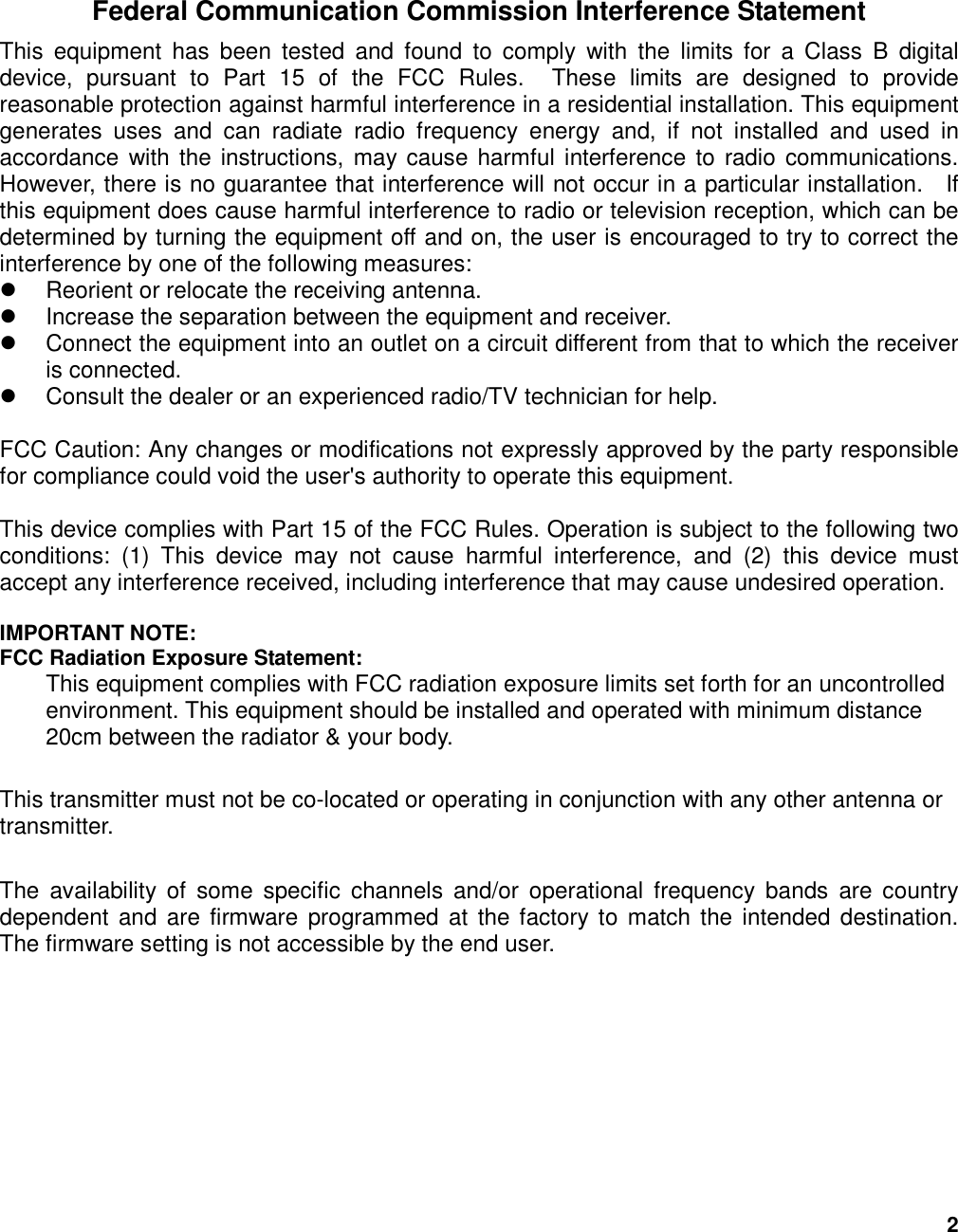2  Federal Communication Commission Interference Statement This  equipment  has  been  tested  and  found  to  comply  with  the  limits  for  a  Class  B  digital device,  pursuant  to  Part  15  of  the  FCC  Rules.    These  limits  are  designed  to  provide reasonable protection against harmful interference in a residential installation. This equipment generates  uses  and  can  radiate  radio  frequency  energy  and,  if  not  installed  and  used  in accordance  with the instructions, may cause harmful interference to radio communications.   However, there is no guarantee that interference will not occur in a particular installation.    If this equipment does cause harmful interference to radio or television reception, which can be determined by turning the equipment off and on, the user is encouraged to try to correct the interference by one of the following measures:   Reorient or relocate the receiving antenna.   Increase the separation between the equipment and receiver.   Connect the equipment into an outlet on a circuit different from that to which the receiver is connected.   Consult the dealer or an experienced radio/TV technician for help.  FCC Caution: Any changes or modifications not expressly approved by the party responsible for compliance could void the user&apos;s authority to operate this equipment.  This device complies with Part 15 of the FCC Rules. Operation is subject to the following two conditions:  (1)  This  device  may  not  cause  harmful  interference,  and  (2)  this  device  must accept any interference received, including interference that may cause undesired operation.  IMPORTANT NOTE: FCC Radiation Exposure Statement: This equipment complies with FCC radiation exposure limits set forth for an uncontrolled environment. This equipment should be installed and operated with minimum distance 20cm between the radiator &amp; your body.  This transmitter must not be co-located or operating in conjunction with any other antenna or transmitter.  The  availability  of  some  specific  channels  and/or  operational  frequency  bands  are  country dependent  and are firmware  programmed at  the factory to match the  intended destination. The firmware setting is not accessible by the end user. 