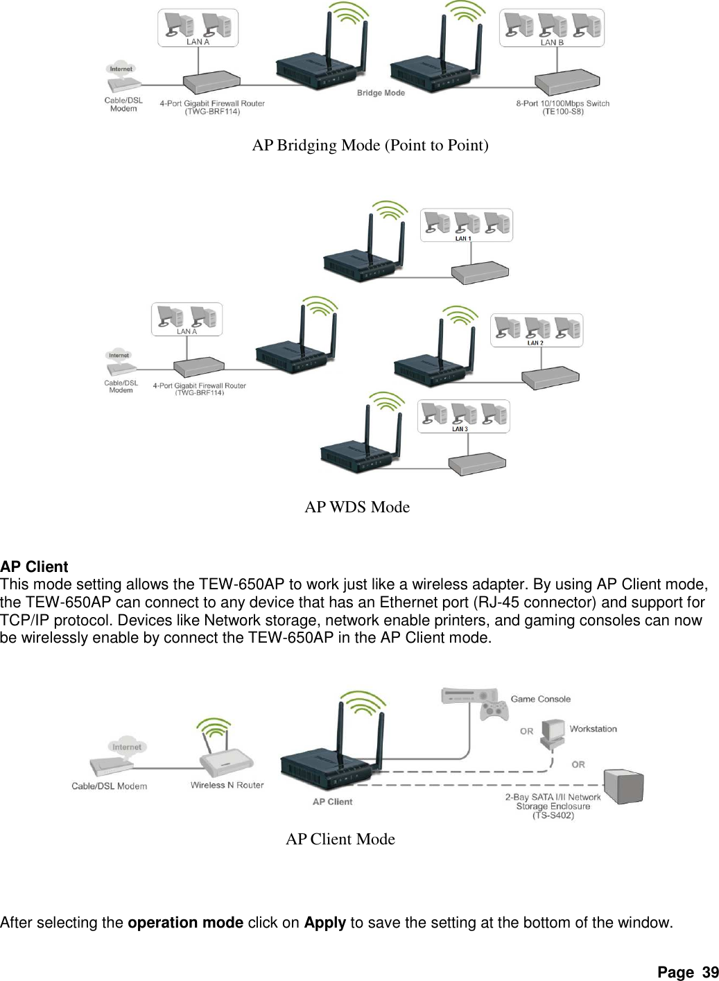 Page  39                                 AP Client This mode setting allows the TEW-650AP to work just like a wireless adapter. By using AP Client mode, the TEW-650AP can connect to any device that has an Ethernet port (RJ-45 connector) and support for TCP/IP protocol. Devices like Network storage, network enable printers, and gaming consoles can now be wirelessly enable by connect the TEW-650AP in the AP Client mode.                  After selecting the operation mode click on Apply to save the setting at the bottom of the window. AP Bridging Mode (Point to Point) AP WDS Mode AP Client Mode 