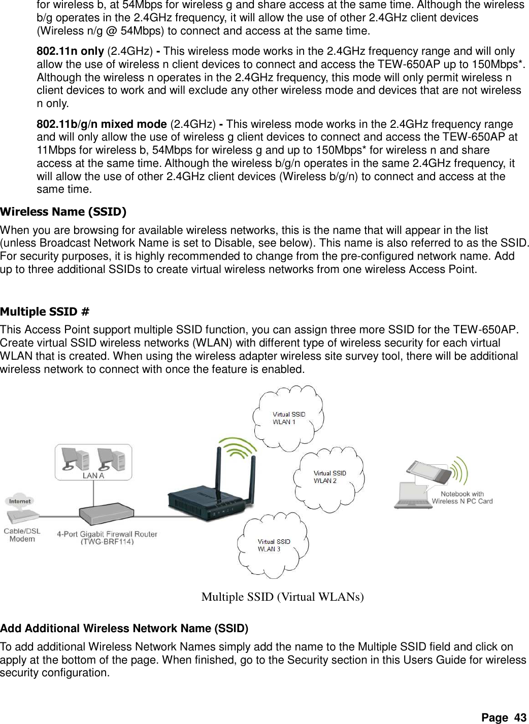 Page  43 for wireless b, at 54Mbps for wireless g and share access at the same time. Although the wireless b/g operates in the 2.4GHz frequency, it will allow the use of other 2.4GHz client devices (Wireless n/g @ 54Mbps) to connect and access at the same time. 802.11n only (2.4GHz) - This wireless mode works in the 2.4GHz frequency range and will only allow the use of wireless n client devices to connect and access the TEW-650AP up to 150Mbps*. Although the wireless n operates in the 2.4GHz frequency, this mode will only permit wireless n client devices to work and will exclude any other wireless mode and devices that are not wireless n only. 802.11b/g/n mixed mode (2.4GHz) - This wireless mode works in the 2.4GHz frequency range and will only allow the use of wireless g client devices to connect and access the TEW-650AP at 11Mbps for wireless b, 54Mbps for wireless g and up to 150Mbps* for wireless n and share access at the same time. Although the wireless b/g/n operates in the same 2.4GHz frequency, it will allow the use of other 2.4GHz client devices (Wireless b/g/n) to connect and access at the same time. Wireless Name (SSID) When you are browsing for available wireless networks, this is the name that will appear in the list (unless Broadcast Network Name is set to Disable, see below). This name is also referred to as the SSID. For security purposes, it is highly recommended to change from the pre-configured network name. Add up to three additional SSIDs to create virtual wireless networks from one wireless Access Point.  Multiple SSID # This Access Point support multiple SSID function, you can assign three more SSID for the TEW-650AP. Create virtual SSID wireless networks (WLAN) with different type of wireless security for each virtual WLAN that is created. When using the wireless adapter wireless site survey tool, there will be additional wireless network to connect with once the feature is enabled.     Add Additional Wireless Network Name (SSID) To add additional Wireless Network Names simply add the name to the Multiple SSID field and click on apply at the bottom of the page. When finished, go to the Security section in this Users Guide for wireless security configuration.  Multiple SSID (Virtual WLANs) 