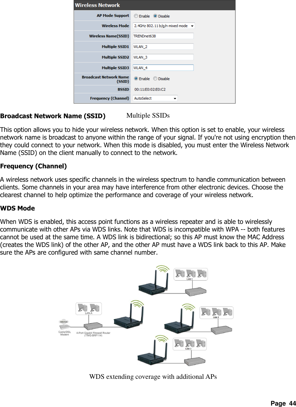 Page  44         Broadcast Network Name (SSID) This option allows you to hide your wireless network. When this option is set to enable, your wireless network name is broadcast to anyone within the range of your signal. If you&apos;re not using encryption then they could connect to your network. When this mode is disabled, you must enter the Wireless Network Name (SSID) on the client manually to connect to the network.   Frequency (Channel) A wireless network uses specific channels in the wireless spectrum to handle communication between clients. Some channels in your area may have interference from other electronic devices. Choose the clearest channel to help optimize the performance and coverage of your wireless network.   WDS Mode When WDS is enabled, this access point functions as a wireless repeater and is able to wirelessly communicate with other APs via WDS links. Note that WDS is incompatible with WPA -- both features cannot be used at the same time. A WDS link is bidirectional; so this AP must know the MAC Address (creates the WDS link) of the other AP, and the other AP must have a WDS link back to this AP. Make sure the APs are configured with same channel number.             Multiple SSIDs WDS extending coverage with additional APs 