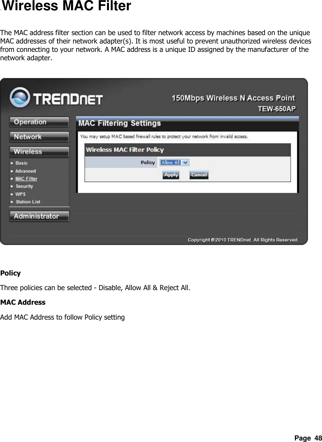 Page  48 .Wireless MAC Filter  The MAC address filter section can be used to filter network access by machines based on the unique MAC addresses of their network adapter(s). It is most useful to prevent unauthorized wireless devices from connecting to your network. A MAC address is a unique ID assigned by the manufacturer of the network adapter.      Policy Three policies can be selected - Disable, Allow All &amp; Reject All. MAC Address Add MAC Address to follow Policy setting 