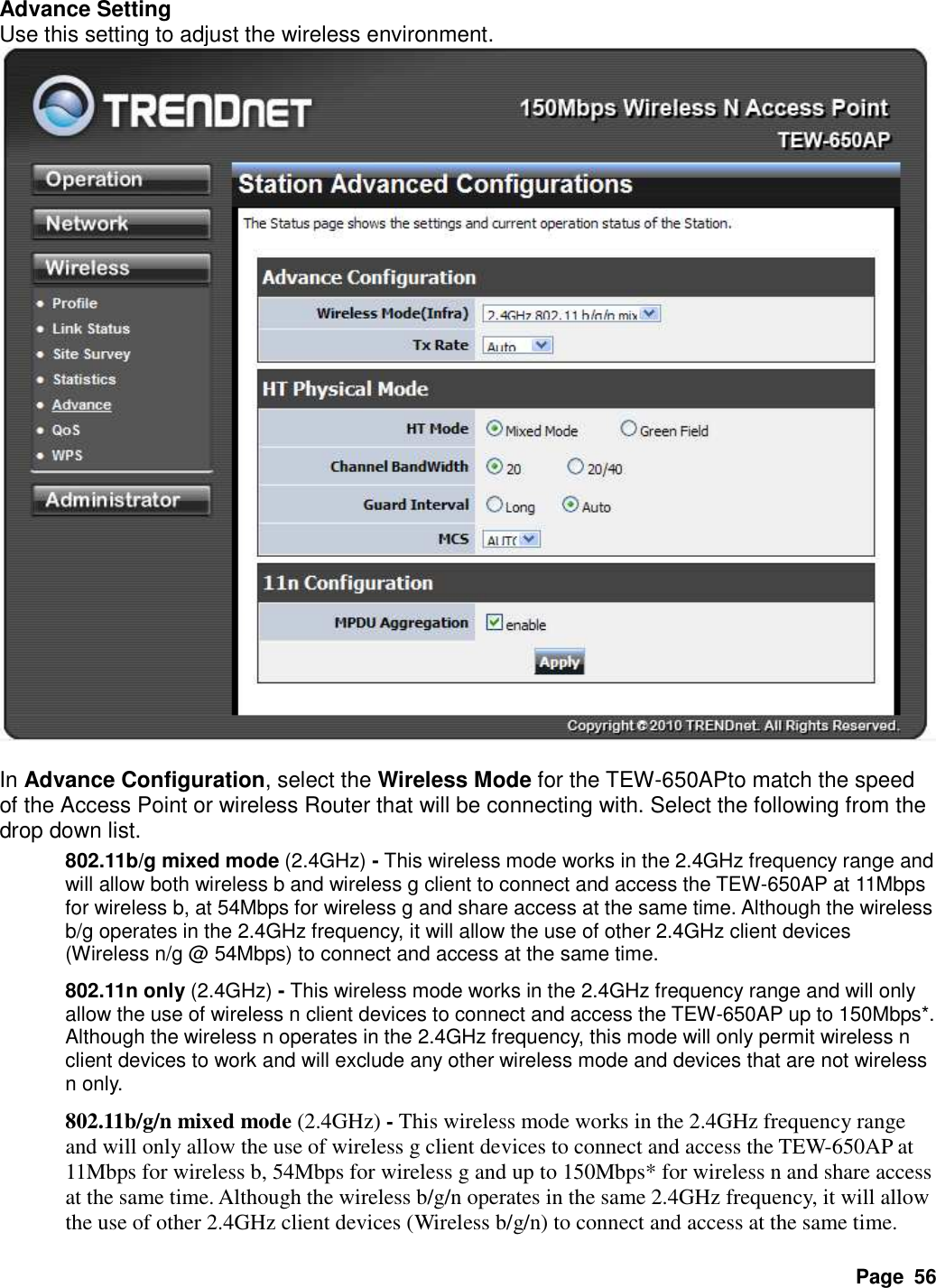 Page  56 Advance Setting Use this setting to adjust the wireless environment.   In Advance Configuration, select the Wireless Mode for the TEW-650APto match the speed of the Access Point or wireless Router that will be connecting with. Select the following from the drop down list. 802.11b/g mixed mode (2.4GHz) - This wireless mode works in the 2.4GHz frequency range and will allow both wireless b and wireless g client to connect and access the TEW-650AP at 11Mbps for wireless b, at 54Mbps for wireless g and share access at the same time. Although the wireless b/g operates in the 2.4GHz frequency, it will allow the use of other 2.4GHz client devices (Wireless n/g @ 54Mbps) to connect and access at the same time. 802.11n only (2.4GHz) - This wireless mode works in the 2.4GHz frequency range and will only allow the use of wireless n client devices to connect and access the TEW-650AP up to 150Mbps*. Although the wireless n operates in the 2.4GHz frequency, this mode will only permit wireless n client devices to work and will exclude any other wireless mode and devices that are not wireless n only. 802.11b/g/n mixed mode (2.4GHz) - This wireless mode works in the 2.4GHz frequency range and will only allow the use of wireless g client devices to connect and access the TEW-650AP at 11Mbps for wireless b, 54Mbps for wireless g and up to 150Mbps* for wireless n and share access at the same time. Although the wireless b/g/n operates in the same 2.4GHz frequency, it will allow the use of other 2.4GHz client devices (Wireless b/g/n) to connect and access at the same time. 