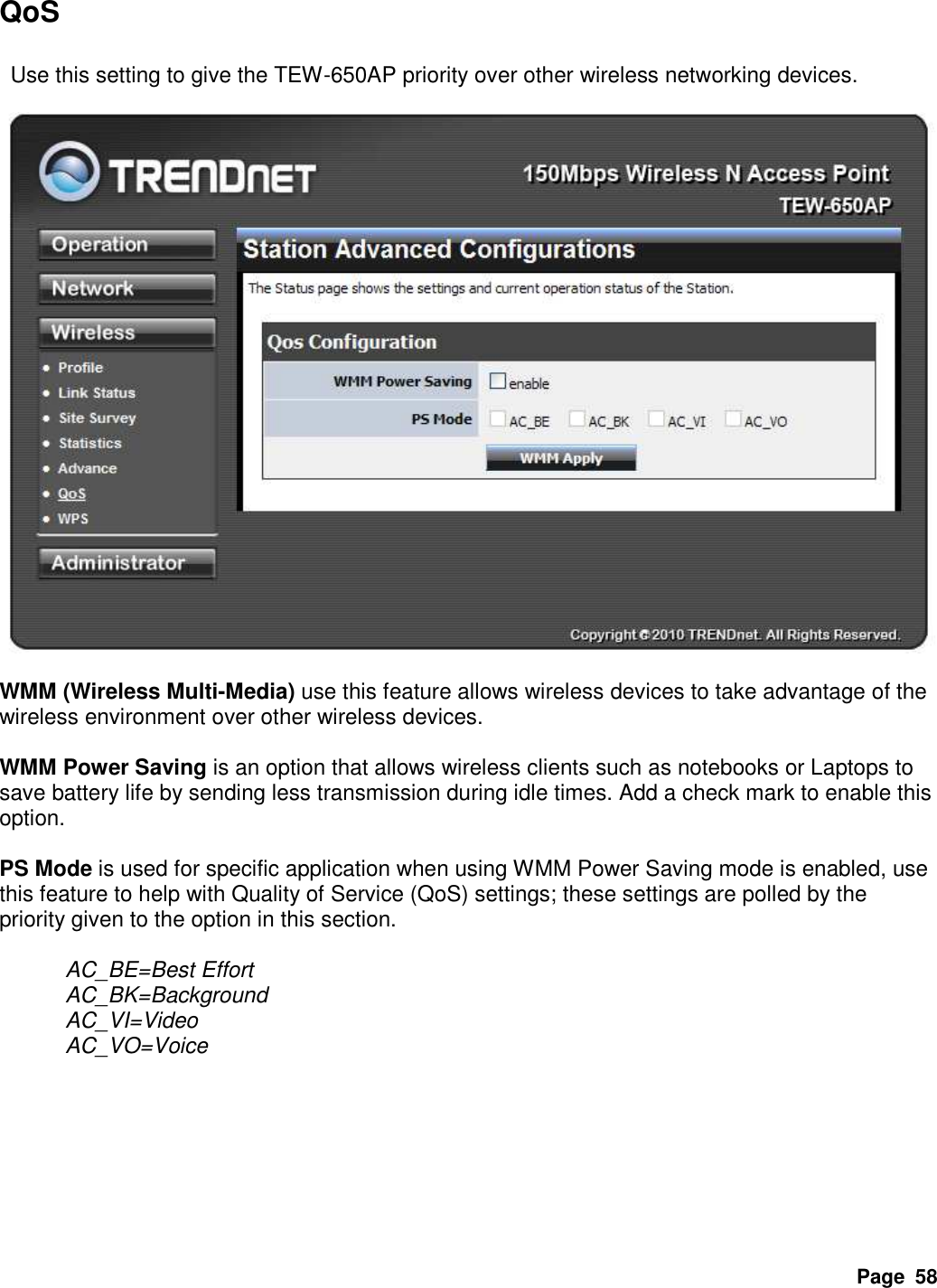 Page  58 QoS    Use this setting to give the TEW-650AP priority over other wireless networking devices.    WMM (Wireless Multi-Media) use this feature allows wireless devices to take advantage of the wireless environment over other wireless devices.  WMM Power Saving is an option that allows wireless clients such as notebooks or Laptops to save battery life by sending less transmission during idle times. Add a check mark to enable this option.    PS Mode is used for specific application when using WMM Power Saving mode is enabled, use this feature to help with Quality of Service (QoS) settings; these settings are polled by the priority given to the option in this section.    AC_BE=Best Effort   AC_BK=Background       AC_VI=Video   AC_VO=Voice        