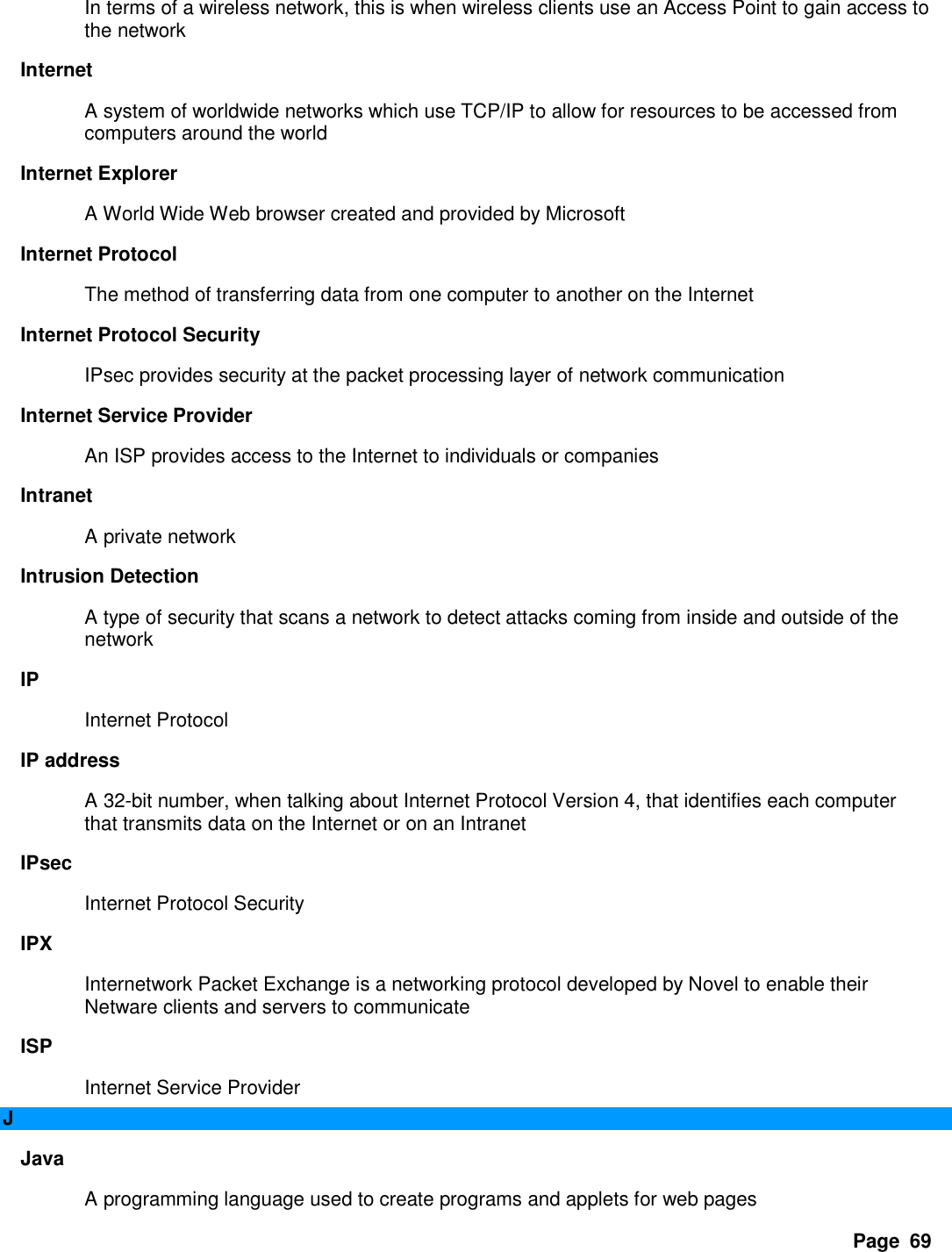 Page  69 In terms of a wireless network, this is when wireless clients use an Access Point to gain access to the network   Internet   A system of worldwide networks which use TCP/IP to allow for resources to be accessed from computers around the world   Internet Explorer   A World Wide Web browser created and provided by Microsoft   Internet Protocol   The method of transferring data from one computer to another on the Internet   Internet Protocol Security   IPsec provides security at the packet processing layer of network communication   Internet Service Provider   An ISP provides access to the Internet to individuals or companies   Intranet   A private network   Intrusion Detection   A type of security that scans a network to detect attacks coming from inside and outside of the network   IP   Internet Protocol   IP address   A 32-bit number, when talking about Internet Protocol Version 4, that identifies each computer that transmits data on the Internet or on an Intranet   IPsec   Internet Protocol Security   IPX   Internetwork Packet Exchange is a networking protocol developed by Novel to enable their Netware clients and servers to communicate   ISP   Internet Service Provider   J Java   A programming language used to create programs and applets for web pages   